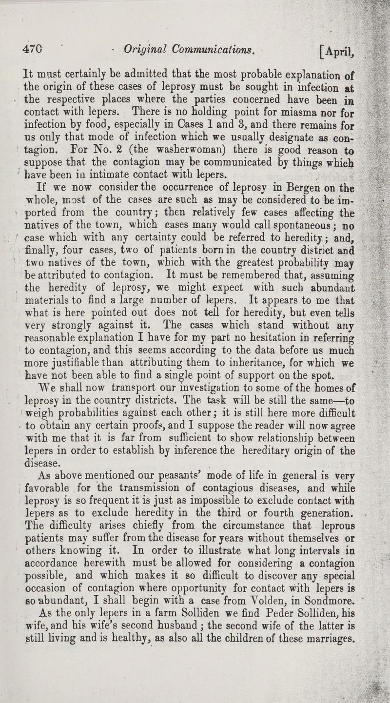 It must certainly be admitted that the most probable explanation of the origin of these cases of leprosy must be sought in infection at . the respective places where the parties concerned have been in contact with lepers. There is no holding point for miasma nor for infection by food, especially in Cases 1 and 3, and there remains for us only that mode of infection which we usually designate as con- 'tagion. For No. 2 (the washerwoman) there is good reason to suppose that the contagion may be communicated by things which ‘ have been in intimate contact with lepers. If we now considerthe occurrence of leprosy in Bergen on the © whole, most of the cases are such as may be considered to be im- — » ported from the country; then relatively few cases affecting the — natives of the town, which cases many would call spontaneous; no ‘ case which with any certainty could be referred to heredity; and, — finally, four cases, two of patients bornin the country district and — two natives of the town, which with the greatest probability may be attributed to contagion. It must be remembered that, assuming _ the heredity of leprosy, we might expect with such abundant - materials to find a large number of lepers. It appears to me that what is here pointed out does not tell for heredity, but even tells very strongly against it. The cases which stand without any reasonable explanation I have for my part no hesitation in referring to contagion, and this seems according to the data before us much more justifiable than attributing them to inheritance, for which we have not been able to find a single point of support on the spot. We shall now transport our investigation to some of the homes of leprosy in the country districts. The task will be still the same—to — ‘weigh probabilities against each other; it is still here more difficult . to obtain any certain proofs, and I suppose the reader will now agree with me that it is far from sufficient to show relationship between lepers in order to establish by inference the hereditary origin of the disease. : As above mentioned our peasants’ mode of life in general is very ‘favorable for the transmission of contagious diseases, and while leprosy is so frequent it is just as impossible to exclude contact with lepers as to exclude heredity in the third or fourth generation. The difficulty arises chiefly from the circumstance that . leprous patients may suffer from the disease for years without themselves or others knowing it. In order to illustrate what Jong intervals in accordance herewith must be allowed for considering a contagion possible, and which makes it so difficult to discover any special occasion of contagion where opportunity for contact with lepers is so abundant, I shall begin with a case from Volden, in Sondmore. ° As the only lepers in a farm Solliden we find Peder Solliden, his wife, and his wife’s second husband ; the second wife of the latter is still living and is healthy, as also all the children of these marriages.