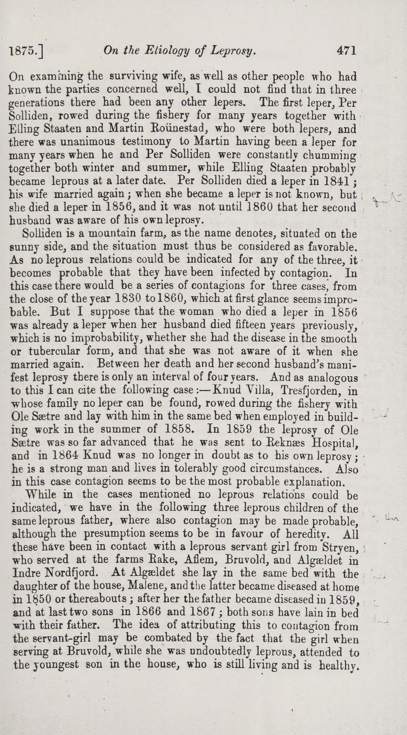 On examining the surviving wife, as well as other people who had known the parties concerned well, I could not find that in three generations there had been any other lepers. The first leper, Per Solliden, rowed during the fishery for many years together with: Elling Staaten and Martin Roiinestad, who were both lepers, and there was unanimous testimony to Martin having been a leper for many years when he and Per Solliden were constantly chumming together both winter and summer, while Elling Staaten probably became leprous at a later date. Per Solliden died a leper in 1841 ; his wife married again ; when she became a leper isnot known, but husband was aware of his own leprosy. | Solliden is a mountain farm, as the name denotes, situated on the sunny side, and the situation must thus be considered as favorable. As noleprous relations could be indicated for any of the three, it’ becomes probable that they have been infected by contagion. In this case there would be a series of contagions for three cases, from the close of the year 1830 to1860, which at first glance seems impro- bable. But I suppose that the woman who died a leper in 1856 was already a leper when her husband died fifteen years previously, which is no improbability, whether she had the disease in the smooth or tubercular form, and that she was not aware of it when she married again. Between her death and her second husband’s mani- fest leprosy there is only an interval of fouryears. And as analogous © to this I can cite the following case :—Knud Villa, Tresfjorden, in whose family no leper can be found, rowed during the fishery with Ole Setre and lay with him in the same bed when employed in build- ing work in the summer of 1858. In 1859 the leprosy of Ole Setre was so far advanced that he was sent to Reknes Hospital, and in 1864 Knud was no longer in doubt as to his own leprosy ; : he is a strong man and lives in tolerably good circumstances. Also in this case contagion seems to be the most probable explanation. While in the cases mentioned no leprous relations could be indicated, we have in the following three leprous children of the same leprous father, where also contagion may be made probable, although the presumption seems to be in favour of heredity. All these have been in contact with a leprous servant girl from Stryen, | who served at the farms Rake, Afiem, Bruvold, and Algeldet in daughter of the house, Malene, and the latter became diseased at home in 1850 or thereabouts ; after her the father became diseased in 1859, and at last two sons in 1866 and 1867 ; bothsons have lain in bed with their father. The idea of attributing this to contagion from the servant-girl may be combated by the fact that the girl when serving at Bruvold, while she was undoubtedly leprous, attended to the youngest son in the house, who is still living and is healthy.