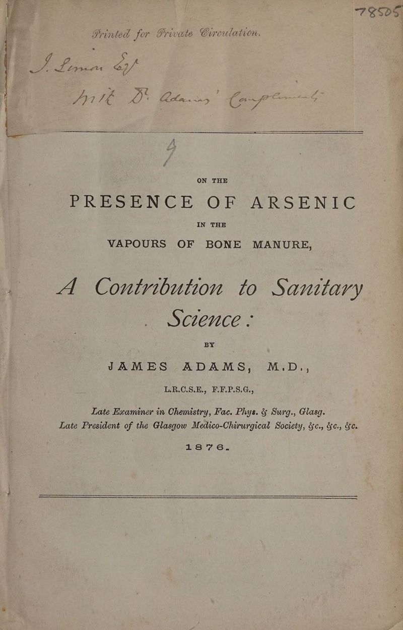 7 E505. Printed for Private Crrceulation. Se yee éy/ 4 ey ee ae ON THE PRESENCE OF ARSENLE IN THE VAPOURS OF BONE MANURE, A Contribution to Sanitary Sczence « BY LRM BSOADAM SY oMiD.., L.R.C.S.E., F.F.P.S.G., Late Examiner in Chemistry, Fac. Phys. & Surg., Glasg. Late President of the Glasgow Medico-Chirurgical Society, &c., &¢., Ye. 1876.