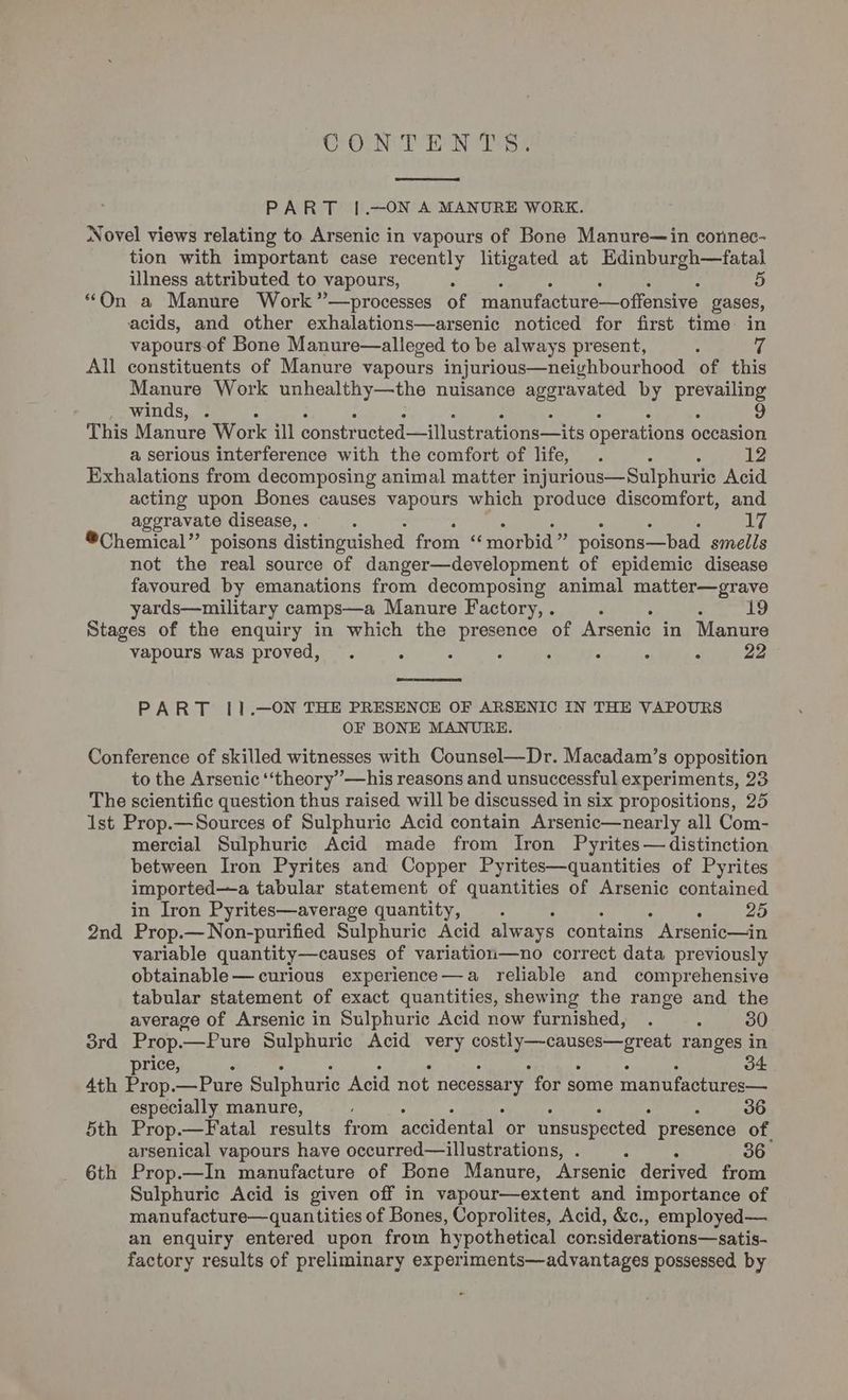 GPOUN TION Tes PART |[.—ON A MANURE WORK. Novel views relating to Arsenic in vapours of Bone Manure—in connec- tion with important case recently litigated at Edinburgh—fatal illness attributed to vapours, 5 “On a Manure Work”—processes of manufacture—offensive gases, acids, and other exhalations—arsenic noticed for first time in vapours-of Bone Manure—alleged to be always present, All constituents of Manure vapours injurious—neighbourhood of this Manure Work unhealthy—the nuisance aggravated by alba winds, . 9 This Manure Work ill constructed—illustrations—its operations occasion a serious interference with the comfort of life, . : 12 Exhalations from decomposing animal matter injurious—Sulphuric Acid acting upon Bones causes vapours which produce discomfort, and aggravate disease, . . i ®Chemical” poisons distinguished from “ morbid” poisons—bad smells not the real source of danger—development of epidemic disease favoured by emanations from decomposing animal matter—grave yards—military camps—a Manure Factory, . ° ; 19 Stages of the enquiry in which the presence of Arsenic in Manure vapours was proved, . ° : : : : : ; 22 PART 11].—ON THE PRESENCE OF ARSENIC IN THE VAPOURS OF BONE MANURE. Conference of skilled witnesses with Counsel—Dr. Macadam’s opposition to the Arsenic ‘‘theory’—his reasons and unsuccessful experiments, 23 The scientific question thus raised will be discussed in six propositions, 25 1st Prop.—Sources of Sulphuric Acid contain Arsenic—nearly all Com- mercial Sulphuric Acid made from Iron Pyrites— distinction between Iron Pyrites and Copper Pyrites—quantities of Pyrites imported—a tabular statement of quantities of Arsenic contained in Iron Pyrites—average quantity, . : : 25 2nd Prop.—Non-purified Sulphuric Acid always contains Arsenic—in variable quantity—causes of variation—no correct data previously obtainable— curious experience—a reliable and comprehensive tabular statement of exact quantities, shewing the range and the average of Arsenic in Sulphuric Acid now furnished, . ° 30 3rd Prop.—Pure Sulphuric Acid very ie peas tar ae ranges in price, : 34 4th Prop. Pure Sulphuric Acid not necessary “for some manufactures— especially manure, 36 5th Prop.—Fatal results from accidental or unsuspected presence of. arsenical vapours have occurred—illustrations, . : 36 6th Prop.—In manufacture of Bone Manure, Arsenic derived from Sulphuric Acid is given off in vapour—extent and importance of manufacture—quan tities of Bones, Coprolites, Acid, &amp;., employed— an enquiry entered upon from hypothetical considerations—satis- factory results of preliminary experiments—advantages possessed by -