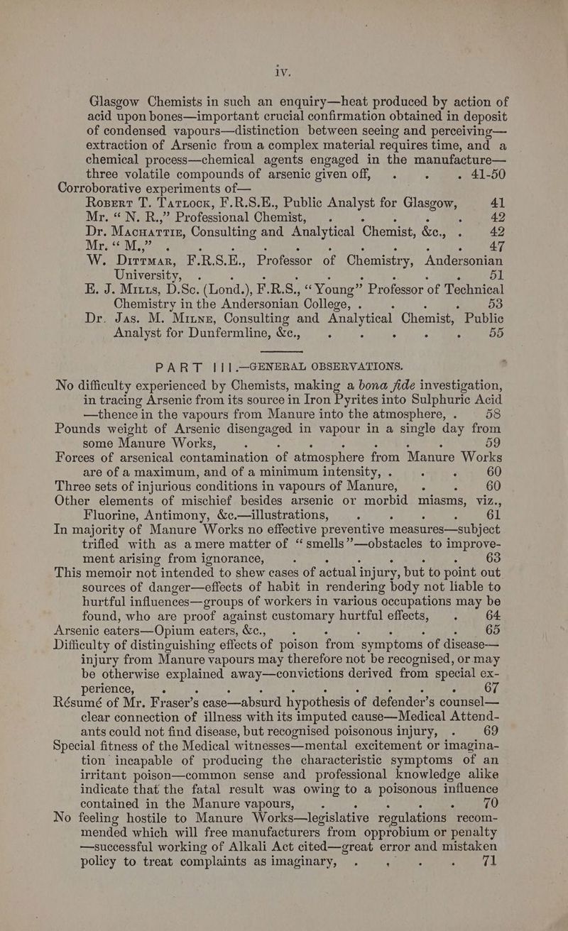 Glasgow Chemists in such an enquiry—heat produced by action of acid upon bones—important crucial confirmation obtained in deposit of condensed vapours—distinction between seeing and perceiving— extraction of Arsenic from a complex material requires time, and a chemical process—chemical agents engaged in the manufacture— three volatile compounds of arsenic given off, . : . 41-50 Corroborative experiments of— Rosert T. Tatzocn, F.R.S.E., Public Analyst for Gia 41 MireO Nan. Professional Chemist, : : 42 Dr. Macuarrir, Consulting and Analytical Chemist, &amp;e., ei. ae Mee Ma ere: Y) W. Dirran, F.R.S.E., Professor of Chemistry, Andersonian University, . 51 E. J. Mitts, D.Sc. (Lond.), ERS. , “Young” Professor of Technical Chemistry i in the Andersonian College, . , 53 Dr. Jas. M. Mitnz, Consulting and Analytical Chemist, Public Analyst for Dunfermline, &amp;c., . ; 55 PART |I11.—GENERAL OBSERVATIONS. No difficulty experienced by Chemists, making a bona jide investigation, in tracing Arsenic from its source in Iron Pyrites into Sulphuric Acid —thence in the vapours from Manure into the atmosphere, . 58 Pounds weight of Arsenic disengaged in vapour in a single day from some Manure Works, ; : 59 Forces of arsenical contamination of atmosphere from Manure Works are of a maximum, and of a minimum intensity, . . ‘ 60 Three sets of injurious conditions in vapours of Manure, . : 60 Other elements of mischief besides arsenic or morbid miasms, viz., Fluorine, Antimony, &amp;c.— illustrations, 4 : ; 61 In majority of Manure Works no effective preventive measures—subject trifled with as amere matter of “smells’”’—obstacles to improve- ment arising from ignorance, : . 63 This memoir not intended to shew cases of actual i injury, but to point out sources of danger—effects of habit in rendering body not liable to hurtful influences—groups of workers in various occupations may be found, who are proof against customary hurtful effects, . 64 Arsenic eaters—Opium eaters, &amp;c., ; j 65 Difficulty of distinguishing effects of poison from. symptoms of disease-— injury from Manure vapours may therefore not be recognised, or may be otherwise erat away—convictions derived from special ex- perience, . 67 Résumé of Mr. Fraser’s 5 case—absurd hypothesis of defender’s counsel— clear connection of illness with its imputed cause—Medical Attend- ants could not find disease, but recognised poisonous injury, . 69 Special fitness of the Medical witnesses—mental excitement or imagina- tion incapable of producing the characteristic symptoms of an irritant poison—common sense and professional knowledge alike indicate that the fatal result was owing to a poisonous influence contained in the Manure vapours, , : , 70 No feeling hostile to Manure Works—legislative regulations recom- mended which will free manufacturers from opprobium or penalty —suecessful working of Alkali Act cited—great error and mistaken policy to treat complaints as imaginary, . : : mat 4