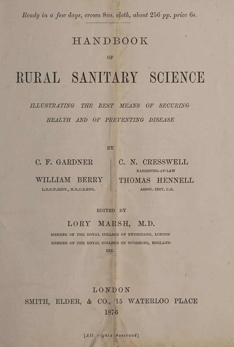 HANDBOOK OF RURAL SANITARY SCIENCE ILLUSTRATING THE BEST MEANS OF SECURING HEALTH AND OF PREVENTING DISEASE BY C. F. GARDNER _C. N. CRESSWELL BARRISTER-AT-LAW WILLIAM BERRY THOMAS HENNELL L,.R.C.P.EDIN., M.R.C.S,ENG. ASSOC. INST. C.E. EDITED BY LORY MARSH, M.D. MEMBER OF THE ROYAL COLLEGE OF PHYSICIANS, LONDON MEMBER OF THE ROYAL COLLEGE OF SURGEONS, ENGLAND ETC, LONDON SMITH, ELDER, &amp; CO., 15 WATERLOO PLACE ity 1876 [All vights reserved} =