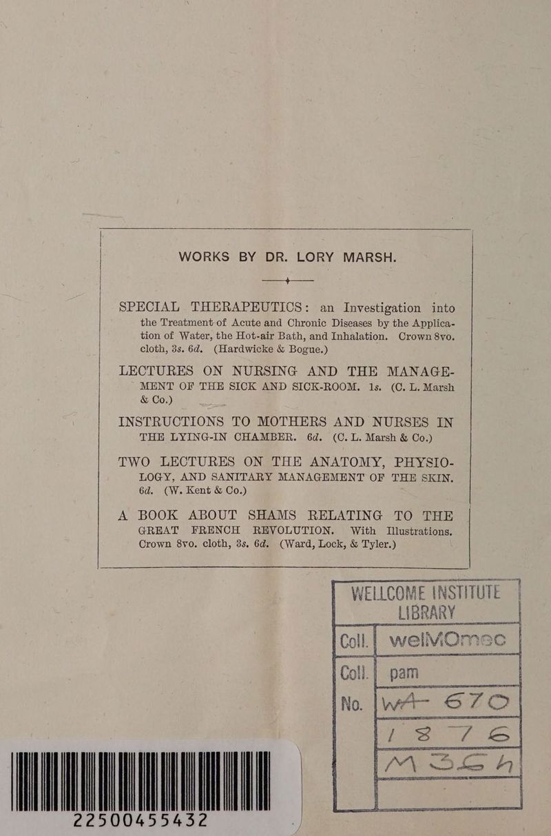 WORKS BY DR. LORY MARSH. ——_+———_ SPECIAL THERAPEUTICS: an Investigation into the Treatment of Acute and Chronic Diseases by the Applica- | tion of Water, the Hot-air Bath, and Inhalation. Crown 8vo. cloth, 3s. 6d. (Hardwicke &amp; Bogue.) LECTURES ON NURSING AND THE MANAGE- MENT OF THE SICK AND SICK-ROOM. 1s. (C. L. Marsh &amp; Co.) INSTRUCTIONS TO MOTHERS AND NURSES IN THE LYING-IN CHAMBER. 6d. (C.L. Marsh &amp; Co.) TWO LECTURES ON THE ANATOMY, PHYSIO- LOGY, AND SANITARY MANAGEMENT OF THE SKIN. 6d. (W. Kent &amp; Co.) A BOOK ABOUT SHAMS RELATING TO THE GREAT FRENCH REVOLUTION. With Illustrations. Crown 8vo. cloth, 3s. 6d. (Ward, Lock, &amp; Tyler.) WELLCOME INSTITUTE | LRA HUAN