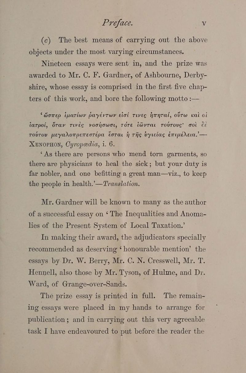 (c) The best means of carrying out the above objects under the most varying circumstances. Nineteen essays were sent in, and the prize was awarded to Mr. C. F’. Gardner, of Ashbourne, Derby- shire, whose essay is comprised in the first five chap- ters of this work, and bore the following motto :— ‘dorep imariwy payévTwr ict Tie Hrynral, otTw Kal ot iarpol, Oray Tiveg voohowot, Tore iWvTae TovTOVC’ Gol CE TOUTOU pEeyaAoTpETEDTEpA EoTAaL 1 THE Vytelag emipedreca,’— XENOPHON, Oyropedia, 1. 6. ‘As there are persons who mend torn garments, so there are physicians to heal the sick; but your duty is far nobler, and one befitting a great man—viz., to keep the people in health.’—T'ranslation. Mr. Gardner will be known to many as the author of a successful essay on ‘ The Inequalities and Anoma- lies of the Present System of Local Taxation.’ In making their award, the adjudicators specially recommended as deserving ‘ honourable mention’ the essays by Dr. W. Berry, Mr. C. N. Cresswell, Mr. T. Hennell, also those by Mr. Tyson, of Hulme, and Dr. Ward, of Grange-over-Sands. , The prize essay is printed in full. The remain- ing essays were placed in my hands to arrange for publication; and in carrying out this very agreeable task I have endeavoured to put before the reader the