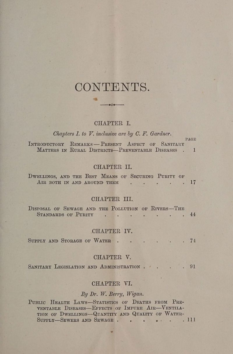 CONTENTS. ORO CHAPTER I. Chapters I. to V. inclusive are by C. F. Gardner. InTRoDUCTORY REMARKS—PrESENT ASPECT OF SANITARY Matters 1x Rurat Districts—PREVENTABLE DISEASES CHAPTER II. DWELLINGS, AND THE Best Mzans or Securtnc Purity oF AIR BOTH IN AND AROUND THEM CHAPTER III. DisposAL OF SEWAGE AND THE POLLUTION oF Rivers—THE STANDARDS OF Purity CHAPTER IV. SUPPLY AND STORAGE OF WATER CHAPTER V. SANITARY LEGISLATION AND ADMINISTRATION . / CHAPTER VI. By Dr. W. Berry, Wigan. Pusrtic Heatta LAaAws—Sratistics of DratHs FROM PRE- VENTABLE DISEASES—EFFECTS oF ImpuRE AIR—VENTILA- TION OF DWELLINGS—QUANTITY AND QUALITY OF WATER- SUPPLY—SEWERS AND SEWAGE. ., ° ous PAGE 1 17 44 74 91