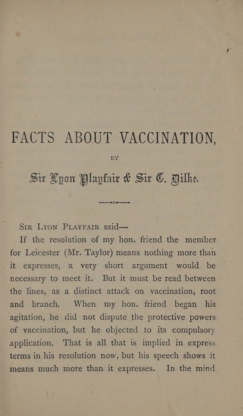 FACTS ABOUT VACCINATION, Sw Lyon Playtair &amp; Six ©, Dilhe. ae OO eee Str Lyon PLAyrarr said— If the resolution of my hon. friend the member for Leicester (Mr. Taylor) means nothing more than it expresses, a very short argument would be necessary to meet it.. But it must be read between the lines, as a distinct attack on vaccination, root and branch, When my hon. friend began his agitation, he did not dispute the protective powers of vaccination, but he objected to its compulsory application. ‘That is all that is implied in express terms in his resolution now, but his speech shows it means much more than it expresses. In the mind