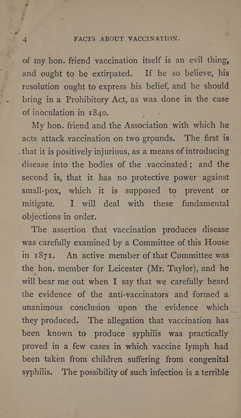 of my hon. friend vaccination itself is an evil thing, and ought to be extirpated. If he so believe, his resolution ought to express his belief, and he should bring in a Prohibitory Act, as was done in the case My hon. friend and the Association with which he acts attack vaccination on two grounds. ‘The first is disease into the bodies of the .vaccinated; and the second is, that it has no protective power against small-pox, which it is supposed to prevent or mitigate. _ I will deal with these fundamental objections in order. The assertion that vaccination produces disease was carefully examined by a Committee of this House in 1871, An active member of that Committee was the hon. member for Leicester (Mr. Taylor), and he will bear me out when I say that we carefully heard the evidence of the anti-vaccinators and formed a unanimous conclusion upon the evidence which they produced. ‘The allegation that vaccination has been known to produce syphilis was practically proved in a few cases in which vaccine lymph had been taken from children suffering from congenital syphilis. The possibility of such infection is a terrible