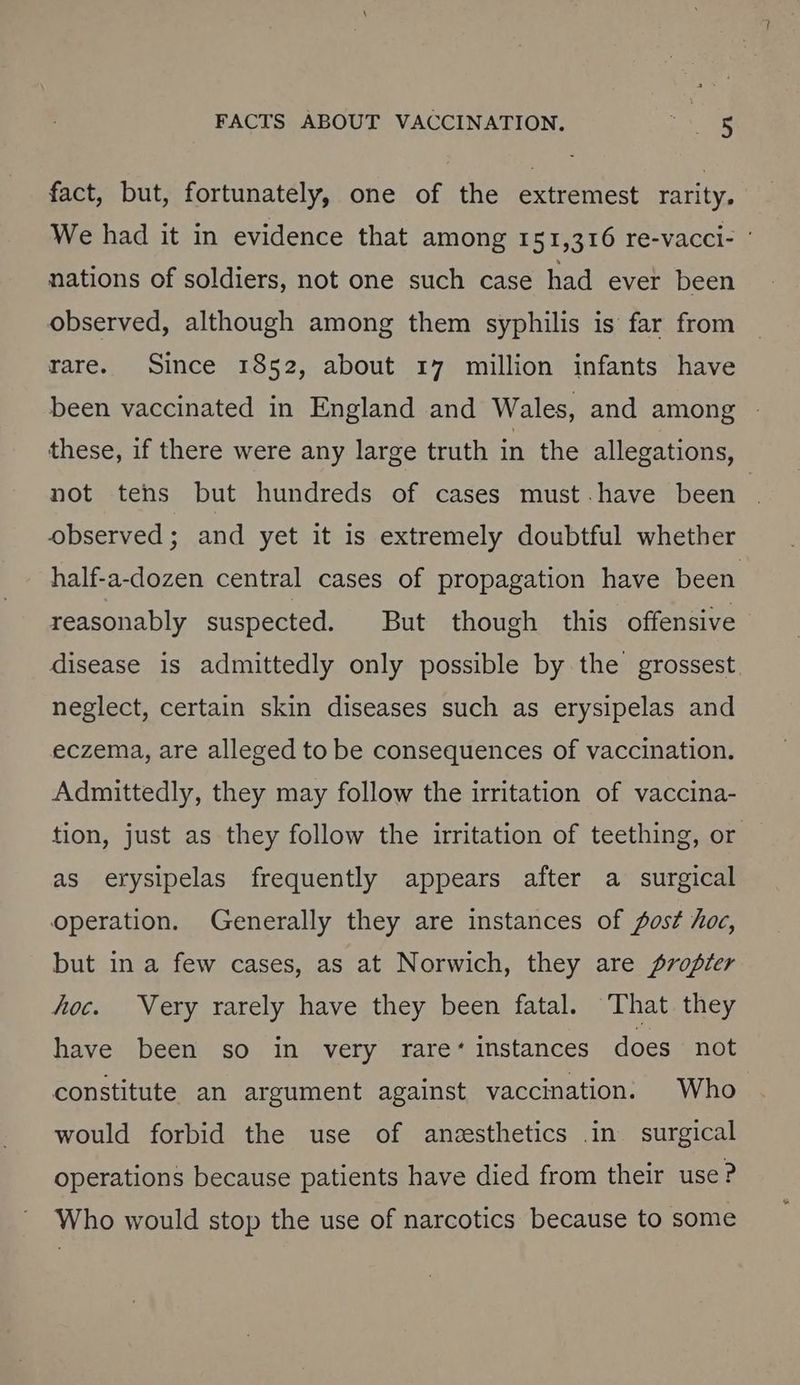 fact, but, fortunately, one of the extremest rarity. We had it in evidence that among 151,316 re-vacci- ’ nations of soldiers, not one such case had ever been observed, although among them syphilis is far from rare. Since 1852, about 17 million infants have been vaccinated in England and Wales, and among - these, if there were any large truth in the allegations, not tehs but hundreds of cases must.have been observed; and yet it is extremely doubtful whether half-a-dozen central cases of propagation have been reasonably suspected. But though this offensive disease is admittedly only possible by the grossest. neglect, certain skin diseases such as erysipelas and eczema, are alleged to be consequences of vaccination. Admittedly, they may follow the irritation of vaccina- tion, just as they follow the irritation of teething, or as erysipelas frequently appears after a surgical operation. Generally they are instances of fost hoc, but in a few cases, as at Norwich, they are propter hoc. Very rarely have they been fatal. That they have been so in very rare‘ instances does not constitute an argument against vaccination. Who would forbid the use of anesthetics .in_ surgical operations because patients have died from their use ? Who would stop the use of narcotics because to some
