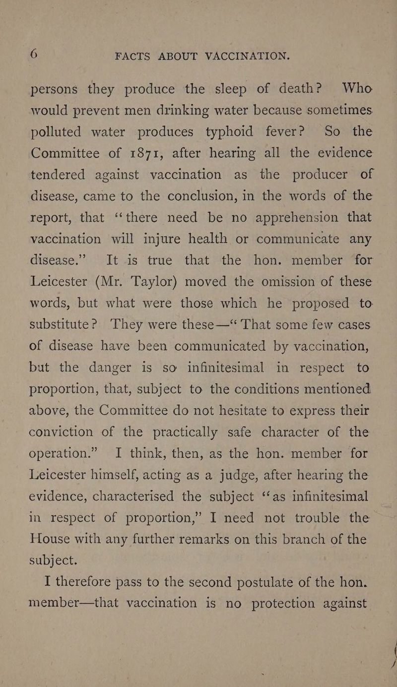 persons they produce the sleep of death? Who would prevent men drinking water because sometimes. polluted water produces typhoid fever? So the Committee of 1871, after hearing all the evidence tendered against vaccination as the producer of disease, came to the conclusion, in the words of the report, that ‘‘there need be no apprehension that vaccination will injure health or communicate any disease.” It is true that the hon. member for Leicester (Mr. Taylor) moved the omission of these words, but what were those which he proposed to. substitute? They were these—“ That some few cases of disease have been communicated by vaccination, but the danger is so infinitesimal in respect to proportion, that, subject to the conditions mentioned above, the Committee do not hesitate to express their conviction of the practically safe character of the operation.” I think, then, as the hon. member for Leicester himself, acting as a judge, after hearing the evidence, characterised the subject ‘‘as infinitesimal in respect of proportion,” I need not trouble the House with any further remarks on this branch of the subject. I therefore pass to the second postulate of the hon. member—that vaccination is no protection against