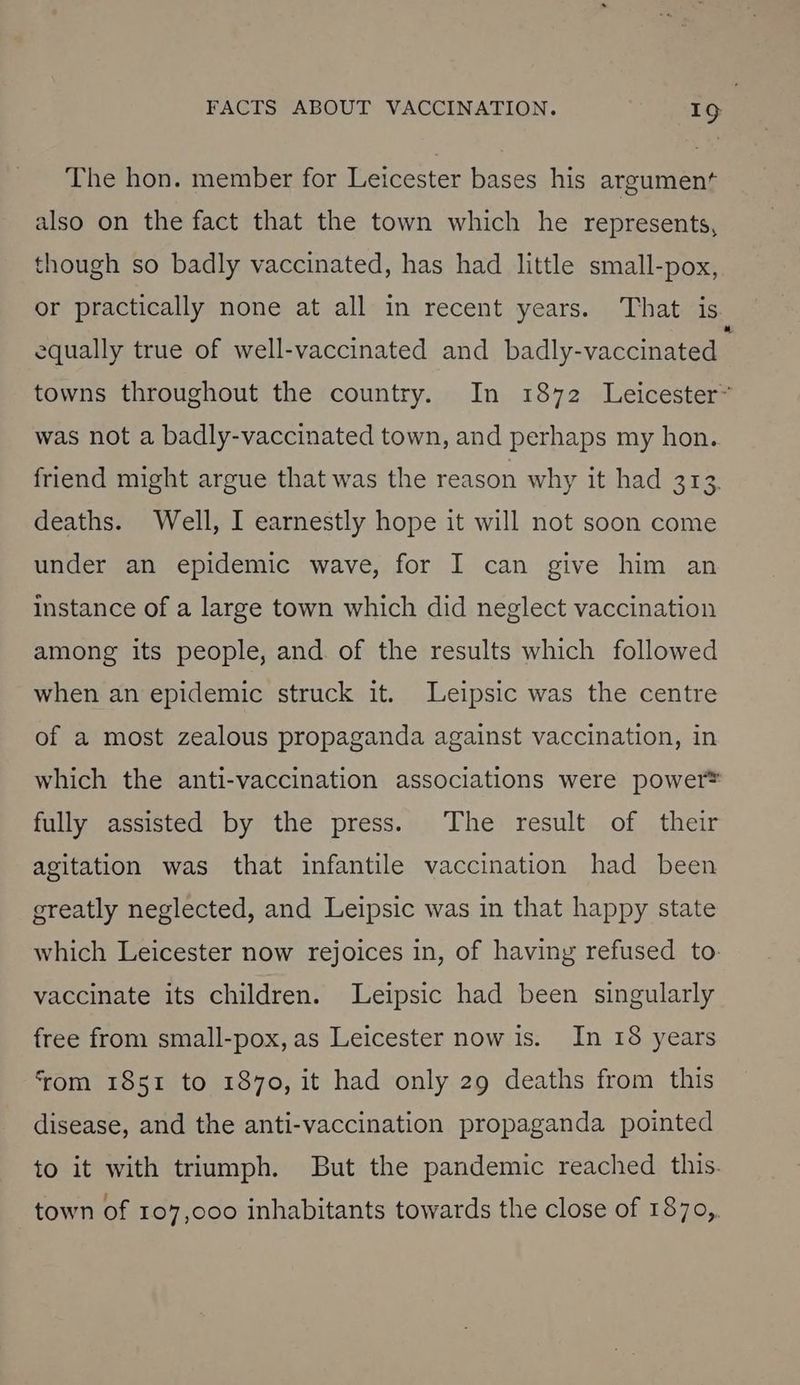The hon. member for Leicester bases his argument also on the fact that the town which he represents, though so badly vaccinated, has had little small-pox, or practically none at all in recent years. That is equally true of well-vaccinated and badly-vaccinated towns throughout the country. In 1872 Leicester~ was not a badly-vaccinated town, and perhaps my hon. friend might argue that was the reason why it had 313. deaths. Well, I earnestly hope it will not soon come under an epidemic wave, for I can give him an instance of a large town which did neglect vaccination among its people, and. of the results which followed when an epidemic struck it. Leipsic was the centre of a most zealous propaganda against vaccination, in which the anti-vaccination associations were power® fully assisted by the press. The result of their agitation was that infantile vaccination had been greatly neglected, and Leipsic was in that happy state which Leicester now rejoices in, of having refused to- vaccinate its children. Leipsic had been singularly free from small-pox, as Leicester now is. In 18 years from 1851 to 1870, it had only 29 deaths from this disease, and the anti-vaccination propaganda pointed to it with triumph. But the pandemic reached this. town of 107,000 inhabitants towards the close of 1870,.