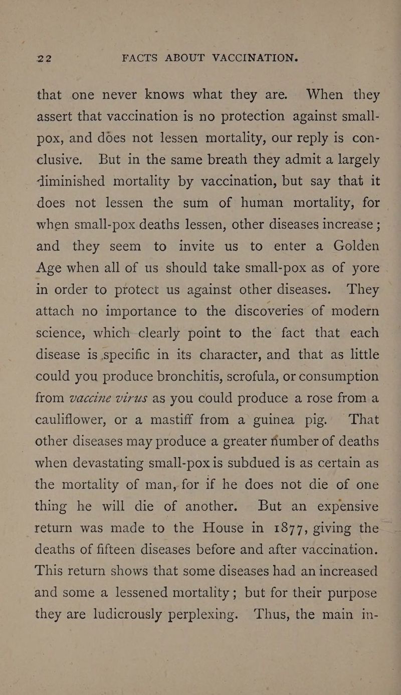 that one never knows what they are. When they assert that vaccination is no protection against small- pox, and does not lessen mortality, our reply is con- clusive. But in the same breath they admit a largely _liminished mortality by vaccination, but say that it does not lessen the sum of human mortality, for when small-pox deaths lessen, other diseases increase ; and they seem to invite us to enter a Golden Age when all of us should take small-pox as of yore in order to protect us against other diseases. They attach no importance to the discoveries of modern science, which clearly point to the fact that each disease is specific in its character, and that as little could you produce bronchitis, scrofula, or consumption from vaccine virus as you could produce a rose from a cauliflower, or a mastiff from a guinea pig. That other diseases may produce a greater number of deaths when devastating small-poxis subdued is as certain as the mortality of man, for if he does not die of one thing he will die of another. But an expensive return was made to the House in 1877, giving the deaths of fifteen diseases before and after vaccination. This return shows that some diseases had an increased and some a lessened mortality; but for their purpose they are ludicrously perplexing. ‘Thus, the main in-