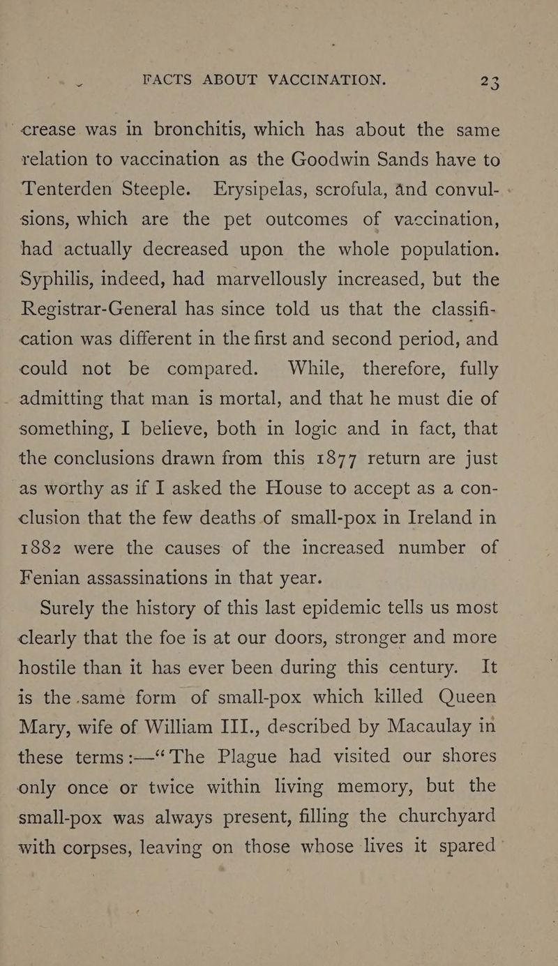 crease was in bronchitis, which has about the same relation to vaccination as the Goodwin Sands have to Tenterden Steeple. Erysipelas, scrofula, 4nd convul- ; sions, which are the pet outcomes of vaccination, had actually decreased upon the whole population. Syphilis, indeed, had marvellously increased, but the Registrar-General has since told us that the classifi- cation was different in the first and second period, and could not be compared. While, therefore, fully admitting that man is mortal, and that he must die of something, I believe, both in logic and in fact, that the conclusions drawn from this 1877 return are just as worthy as if I asked the House to accept as a con- clusion that the few deaths of small-pox in Ireland in 1882 were the causes of the increased number of Fenian assassinations in that year. Surely the history of this last epidemic tells us most clearly that the foe is at our doors, stronger and more hostile than it has ever been during this century. It is the same form of small-pox which killed Queen Mary, wife of William III., described by Macaulay in these terms :—‘“‘ The Plague had visited our shores only once or twice within living memory, but the small-pox was always present, filling the churchyard with corpses, leaving on those whose lives it spared’