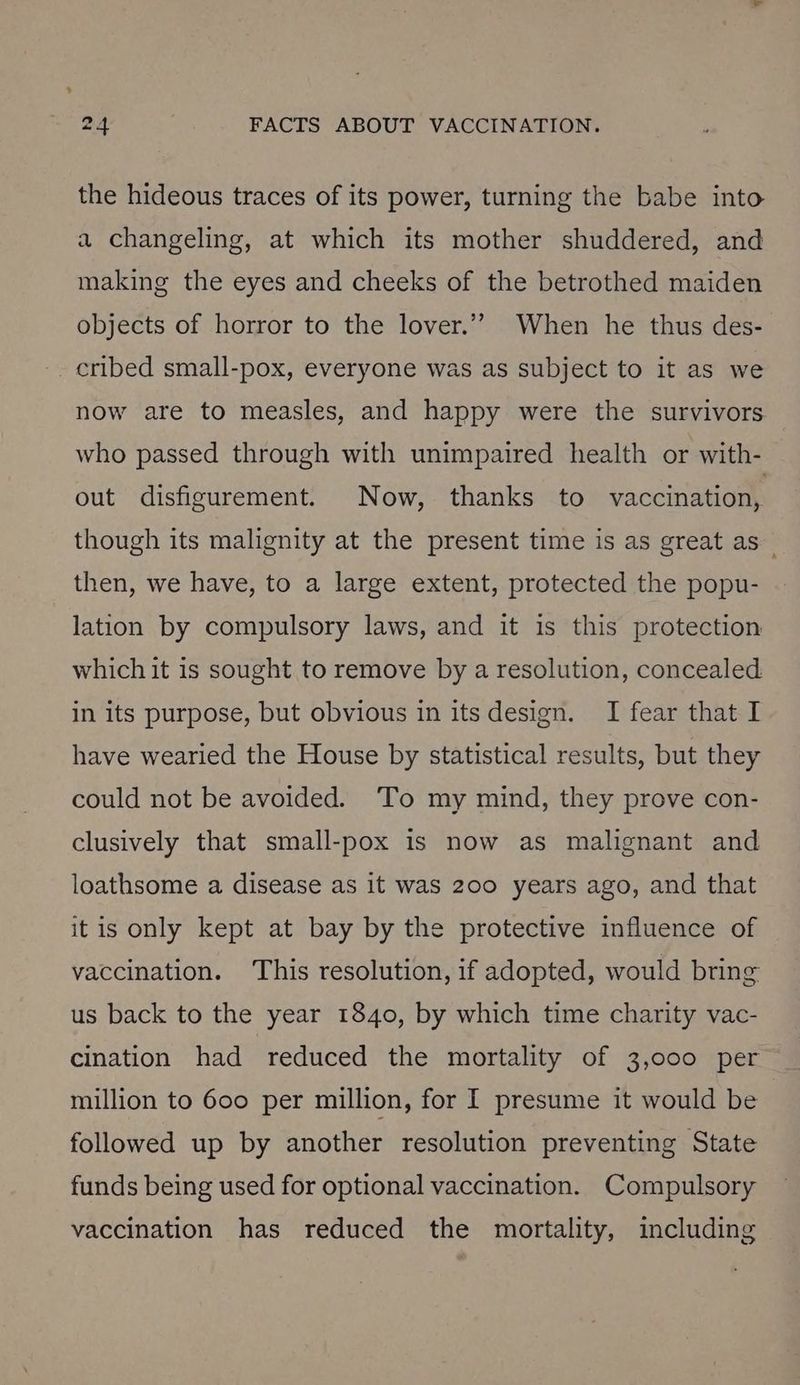 the hideous traces of its power, turning the babe into a changeling, at which its mother shuddered, and making the eyes and cheeks of the betrothed maiden objects of horror to the lover.’’? When he thus des- - cribed small-pox, everyone was as subject to it as we now are to measles, and happy were the survivors who passed through with unimpaired health or with- out disfigurement. Now, thanks to vaccination, though its malignity at the present time is as great as then, we have, to a large extent, protected the popu- lation by compulsory laws, and it is this protection which it is sought to remove by a resolution, concealed in its purpose, but obvious in its design. I fear that I have wearied the House by statistical results, but they could not be avoided. ‘To my mind, they prove con- clusively that small-pox is now as malignant and loathsome a disease as it was 200 years ago, and that itis only kept at bay by the protective influence of vaccination. ‘This resolution, if adopted, would bring us back to the year 1840, by which time charity vac- cination had reduced the mortality of 3,000 per million to 600 per million, for I presume it would be followed up by another resolution preventing State funds being used for optional vaccination. Compulsory vaccination has reduced the mortality, including