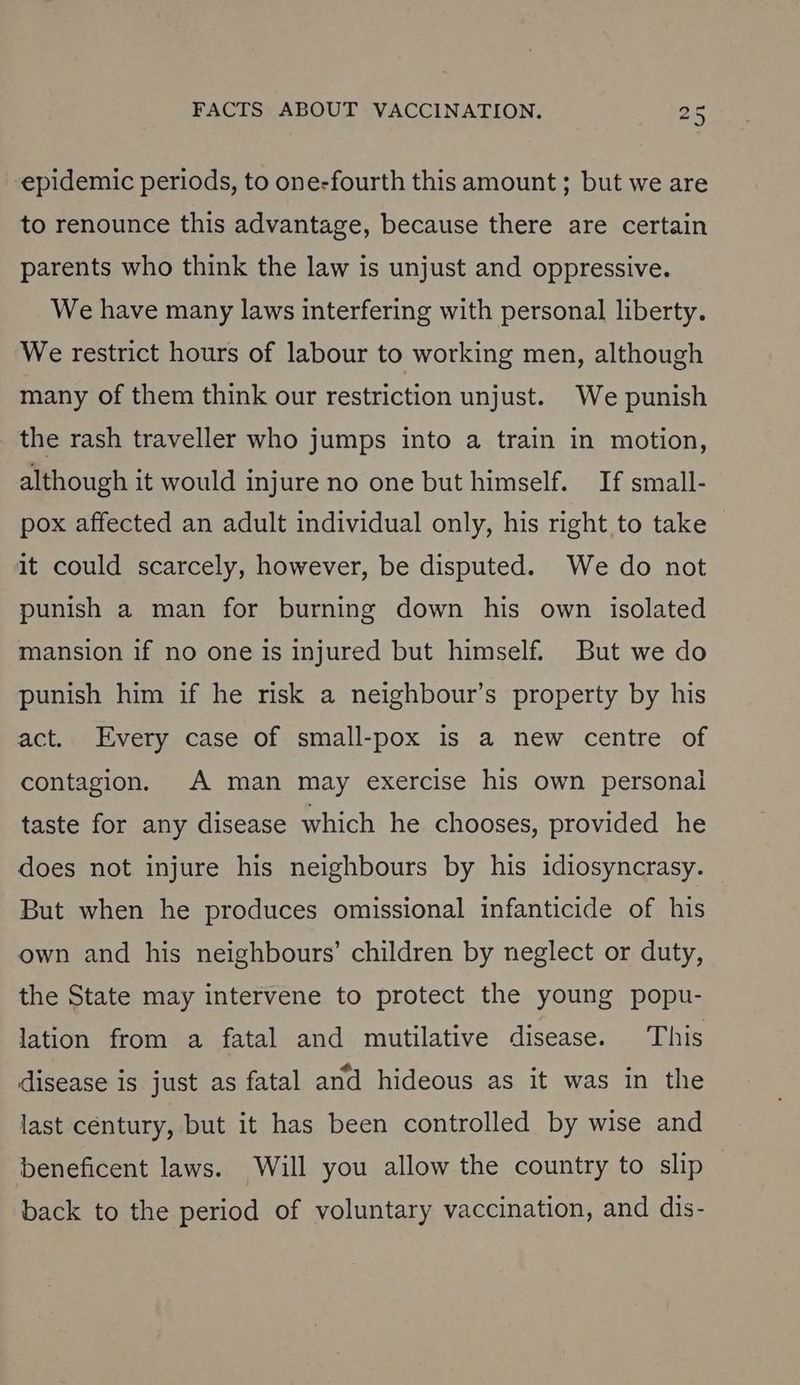 epidemic periods, to one-fourth this amount ; but we are to renounce this advantage, because there are certain parents who think the law is unjust and oppressive. We have many laws interfering with personal liberty. We restrict hours of labour to working men, although many of them think our restriction unjust. We punish the rash traveller who jumps into a train in motion, although it would injure no one but himself. If small- pox affected an adult individual only, his right to take it could scarcely, however, be disputed. We do not punish a man for burning down his own isolated mansion if no one is injured but himself. But we do punish him if he risk a neighbour’s property by his act. Every case of small-pox is a new centre of contagion. A man may exercise his own personal taste for any disease which he chooses, provided he does not injure his neighbours by his idiosyncrasy. But when he produces omissional infanticide of his own and his neighbours’ children by neglect or duty, the State may intervene to protect the young popu- lation from a fatal and mutilative disease. This disease is just as fatal and hideous as it was in the last century, but it has been controlled by wise and beneficent laws. Will you allow the country to slip back to the period of voluntary vaccination, and dis-