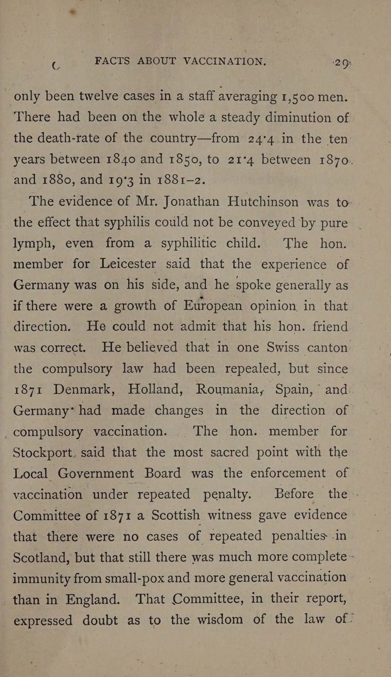 only been twelve cases in a staff averaging 1,500 men. There had been on the whole a steady diminution of the death-rate of the country—from 24°4 in the ten years between 1840 and 1850, to 21°4 between 1870. and 1880, and 19°3 in 1881-2. The evidence of Mr. Jonathan Hutchinson was to- the effect that syphilis could not be conveyed by pure lymph, even from a syphilitic child. The hon. member for Leicester said that the experience of Germany was on his side, and he spoke generally as if there were a growth of European opinion in that direction. He could not admit that his hon. friend was correct. He believed that in one Swiss canton the compulsory law had been repealed, but since 1871 Denmark, Holland, Roumania, Spain, ° and: Germany* had made changes in the direction of _compulsory vaccination. . The hon. member for Stockport, said that the most sacred point with the Local Government Board was the enforcement of vaccination under repeated penalty. Before the - Committee of 1871 a Scottish witness gave evidence - that there were no cases of repeated penalties in Scotland, but that still there was much more complete - immunity from small-pox and more general vaccination _than in England. That Committee, in their report, expressed doubt as to the wisdom of the law of.