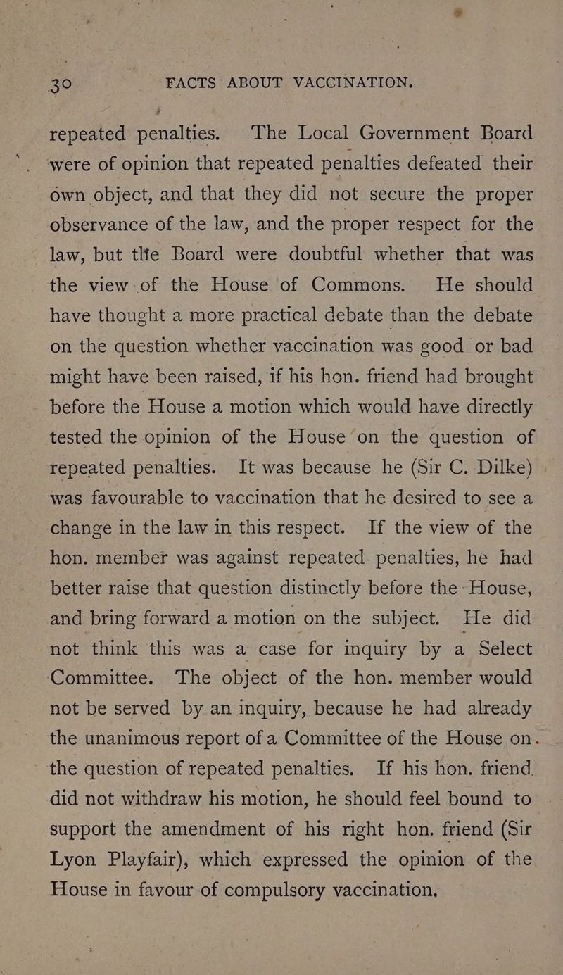 repeated penalties. The Local Government Board were of opinion that repeated penalties defeated their own object, and that they did not secure the proper observance of the law, and the proper respect for the law, but the Board were doubtful whether that was the view of the House of Commons. He should have thought a more practical debate than the debate on the question whether vaccination was good or bad might have been raised, if his hon. friend had brought before the House a motion which would have directly tested the opinion of the House on the question of repeated penalties. It was because he (Sir C. Dilke) was favourable to vaccination that he desired to see a change in the law in this respect. If the view of the hon. member was against repeated. penalties, he had better raise that question distinctly before the House, and bring forward a motion on the subject. He did not think this was a case for inquiry by a Select Committee. The object of the hon. member would not be served by an inquiry, because he had already the unanimous report of a Committee of the House on. the question of repeated penalties. If his hon. friend, did not withdraw his motion, he should feel bound to support the amendment of his right hon. friend (Sir Lyon Playfair), which expressed the opinion of the House in favour of compulsory vaccination,