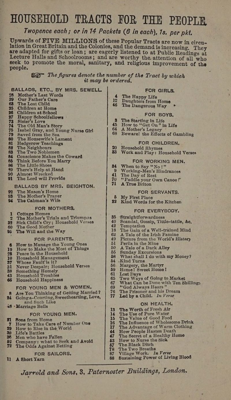 HOUSEHOLD TRACTS FOR THE PEOPLE Twopence each; or in 14 Packets (6 in each), 7s. per pkt. - Upwards of FIVE MILLIONS of these Popular Tracts in ci lation in Great Britain and the Colonies, and the demand is inoceaenig” “They _ are adapted for gifts or loan; are eagerly listened to at Public Readings if ees Halls and Schoolrooms; and are worthy the attention of all who cee she promote the moral, sanitary, and religious improvement of the GS~ The figures denote the number of the Tract by which tt may be ordered, BALLADS, ETC., BY MRS. SEWELL FOR GIRLS. 28 Mother’s Last Words 4 The Happy Life a a ‘Since ot 4 ce 12 Daughters from Home 46 The Dangerous Way * ae at Home ildren at School 27 Happy Schoolfellows - . FOR Boys, 73 Sister’s Love 8 The Starting in Life 74 The Old Man’s Story 45 How to ‘Get On” in Life 75 Isabel Gray, and Young Nurse Girl 64 A Mother's Legacy 79 Saved from the Sea 68 Beware! the Effects of Gambling 80 The Housewife’s Lament — ~ papi Teachings \ FOR CHILDREN. e Neighbours 20 Household Rhymes 83 The Two Noblemen 83 Wor ‘. oe peas Makes the Coward gis SEEN oasehaie Yate ink Before You Ma: / 86 The Little Shoes ad 84 Wh ons WORKING MEN 89 There’s Help at Hand en to Say “No! = 9 Working-Men’s Hindrances 90 Almost Wrecked 41 The Day of Rest 91 The Lord will Provide 70 “Paddle your Own Canoe!” BALLADS BY MRS. BEIGHTON. 71 A True Briton 92 The Mason’s Home 93 The Mother's Prayer 5 My We oreer Seka oe 94 The Cabman's Wife 22 Kind Words for the Kitchen FOR MOTHERS, 1 Cottage Homes FOR EVERYBODY. 2 The Mother’s Trials and Triumpas 85 Straightforwardness $2 Sick Child’s Cry; Household Verses 40 Scandal, Gossip, Tittle-tattle, &amp;e, 60 The Good Mother 42 Temptation 2 95 The Will and the Way ; 18 The Gain of a Well-trained Mind 6% A Tale of the Irish Famine FOR PARENTS. 49 Picture from the World’s Histary 6 How to Manage the Young Ones 51 Perils in the Mine 19 How to Make the Most of Things 50 A Tale of a Dark Alley 28 Peace in the Household 55 Sunday Excursions 10 Household Management 58 What shall I do with my Money? 87 Whose Fault’is it? 64 .Kind Turns 31 Never Despair; Household Verses 56. Margery, the Martyr 38 Something Homely 59 Home! Sweet Home! 43 Household Troubles 61 Lost Days ; 66 Household Happiness 65 Two Ways of Going to Market 67 What Can be Done with Ten Shilling: FOR YOUNG MEN &amp; WOMEN. 69 ‘God Always Hears” 8 Are You Thinking of Getting Married? 76 The Prisoner and his Dream 24 Going a-Courting, Sweethearting, Love, 77 =LedbyaChild. In Verse and Such Like : 48 - Marriage Bells ON HEALTH. 13. The Worth of Fresh Air FOR YOUNG MEN. 14 The Use of Pure Water 21 Sons from Home 15 The Value of Good Food 7 How to Take Care of Number One 16 The Influence of Wholesome Drink 29 How to Rise in the World 17. The Advantage of Warm Clothing 30 Life’s Battles’ 44 How People Hasten Death 36 Men who have Fallen 47 The Secret of a Healthy Home 52 Company: what to Seek and Avoid 53 How to Nurse the Sick 72 The Odds Against Betting 57 The Black Ditch 78 The Two Breaths FOR SAILORS. 87 Village Work. In Verse 11 =A Short Yarn 88 Sustaining Power of Living Blood Jarrold and Sons, 3, Paternoster Buildings, London.