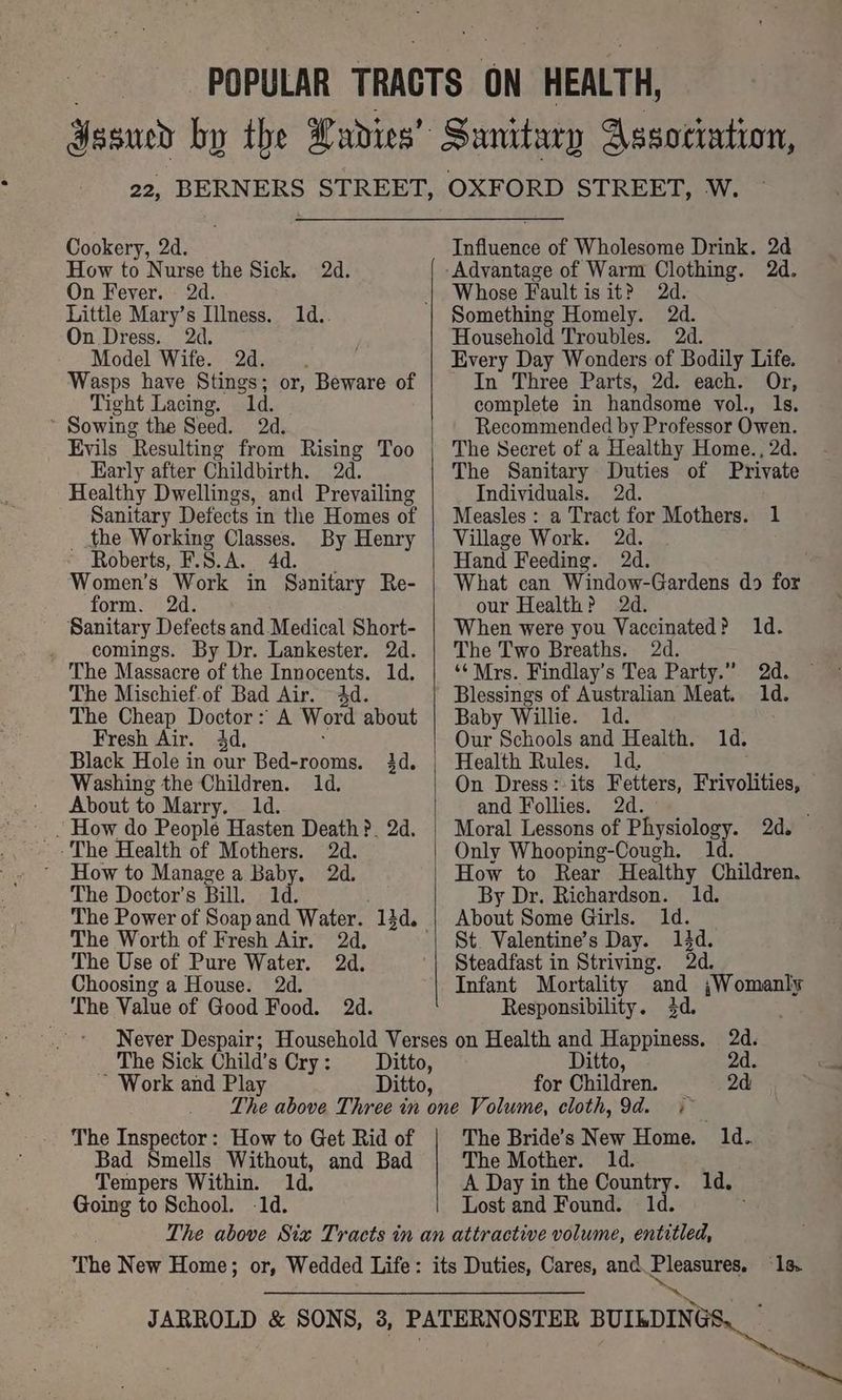 , POPULAR TRACTS ON HEALTH, Yasued by the Lavdies’ Sanitary Association, Cookery, 2d. How to Nurse the Sick. 2d. On Fever. 2d. Little Mary’s Illness. 1d.. On Dress. 2d. Model Wife. 2d. Wasps have Stings; Tight Lacing. 1d. ~ Sowing the Seed. 2d. Evils ‘Resulting from Rising Too Early after Childbirth. 2d. Healthy Dwellings, and Prevailing Sanitary Defects in the Homes of _ the Working Classes. By Henry Roberts, F.S.A. 4d. Women’s Work in Sanitary Re- form. 2d. Sanitary Defects and_Medical Short- . comings. By Dr. Lankester. 2d. The Massacre of the Innocents. 1d. The Mischief.of Bad Air. 4d. The Cheap Doctor: A Word about Fresh Air. 4d, Black Hole in our Bed-rooms. 3d. Washing the Children. 1d. - About to Marry. 1d. - How do People Hasten Death ?. 2d. or, Beware of How to Manage a Baby. 2d. The Doctor's Bill. 1d. The Worth of Fresh Air. The Use of Pure Water. 2d, Choosing a House. 2d. The Value of Good Food. 2d. Influence of Wholesome Drink. 2d Whose Fault is it? 2d. Something Homely. 2d. Household Troubles. 2d. Every Day Wonders of Bodily Life. In Three Parts, 2d. each. Or, complete in handsome vol., 1s. Recommended by Professor Owen. The Secret of a Healthy Home., 2d. The Sanitary Duties of Private Individuals. : Measles : a Tract for Mothers. 1 Village Work. 2d. Hand Feeding. 2d. What can Window-Gardens do for our Health? 2d. When were you Vaccinated? 1d. The Two Breaths. é ‘Mrs. Findlay’s Tea Party.” 2d. Blessings of Australian Meat. 1d. Baby Willie. ; Our Schools and Health. 1d. On Dress: its Fetters, Frivolities, and Follies. 2d. Moral Lessons of Physiology. 2d. Only Whooping-Cough. 1d. How to Rear Healthy Children. By Dr. Richardson. 1d. About Some Girls. 1d. St. Valentine’s Day. 13d. Steadfast in Striving. Od. Infant Mortality and Nilay Responsibility. 3d. The Sick Child’s Cry : itto, for Children. 2d The Inspector: How to Get Rid of Bad Smells Without, and Bad Tempers Within. 1d, Going to School. -1d. The Bride’s New Home. ld. The Mother. ld. A Day in the Country. 1d. Lost and Found. 1d. ; The New Home; or, Wedded Life: