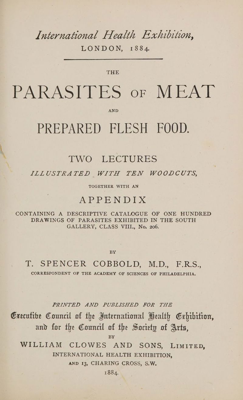 LONDON, 1884. THE PARASITES or MEAT AND PREPARED FRESH OOD, AO “LECTURES ILLUSTRATED WITH TEN WOODCUTS, TOGETHER WITH AN APPENDIX CONTAINING A DESCRIPTIVE CATALOGUE OF ONE HUNDRED DRAWINGS OF PARASITES EXHIBITED IN THE SOUTH GALLERY, CLASS VIII., No. 206. BY tf. oF CONCER COBBOLD . M.D. F.RS. CORRESPONDENT OF THE ACADEMY OF SCIENCES OF PHILADELPHIA. PRINTED AND PUBLISHED FOR THE Grecutibe Council of the International Pealth Exhibition, and for the Council of the Society of Arts, BY WILLIAM CLOWES AND SONS, LiMiTED, INTERNATIONAL HEALTH EXHIBITION, AND 13, CHARING CROSS, S.W. 1884.