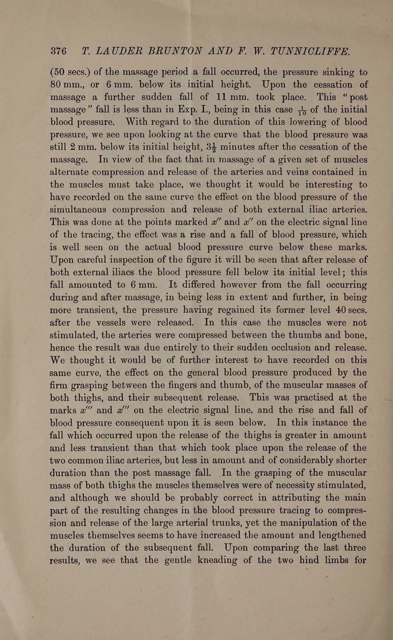 (50 secs.) of the massage period a fall occurred, the pressure sinking to 80mm., or 6mm. below its initial height. Upon the cessation of massage a further sudden fall of 11 mm. took place. This “post massage ” fall is less than in Exp. I., being in this case 7, of the initial blood pressure. With regard to the duration of this lowering of blood pressure, we see upon looking at the curve that the blood pressure was still 2 mm. below its initial height, 34 minutes after the cessation of the massage. In view of the fact that in massage of a given set of muscles alternate compression and release of the arteries and veins contained in the muscles must take place, we thought it would be interesting to have recorded on the same curve the effect on the blood pressure of the simultaneous compression and release of both external iliac arteries. This was done at the points marked #” and 2” on the electric signal line of the tracing, the effect was a rise and a fall of blood pressure, which is well seen on the actual blood pressure curve below these marks. Upon careful inspection of the figure it will be seen that after release of both external iliacs the blood pressure fell below its initial level; this fall amounted to 6mm. It differed however from the fall occurring during and after massage, in being less in extent and further, in being more transient, the pressure having regained its former level 40 secs. after the vessels were released. In this case the muscles were not stimulated, the arteries were compressed between the thumbs and bone, hence the result was due entirely to their sudden occlusion and release. — We thought it would be of further interest to have recorded on this same curve, the effect on the general blood pressure produced by the firm grasping between the fingers and thumb, of the muscular masses of both thighs, and their subsequent release. This was practised at the marks 2” and #” on the electric signal line, and the rise and fall of blood pressure consequent upon it is seen below. In this instance the fall which occurred upon the release of the thighs is greater in amount and less transient than that which took place upon the release of the two common iliac arteries, but less in amount and of considerably shorter duration than the post massage fall. In the grasping of the muscular mass of both thighs the muscles themselves were of necessity stimulated, and although we should be probably correct in attributing the main part of the resulting changes in the blood pressure tracing to compres- sion and release of the large arterial trunks, yet the manipulation of the muscles themselves seems to have increased the amount and lengthened the duration of the subsequent fall. Upon comparing the last three results, we see that the gentle kneading of the two hind limbs for