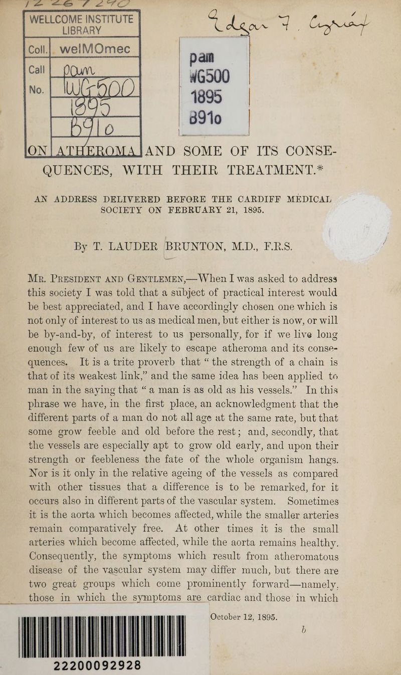 WELLCOME INSTITUTE LIBRARY pain —-WG500 1895 | 8310 2 —s AND SOME OF ITS CONSE- QUENCES, WITH THEIR TREATMENT.* AN ADDRESS DELIVERED BEFORE THE CARDIFF MEDICAL SOCIETY ON FEBRUARY 21, 1895. By T. LAUDER BRUNTON, MD., F.RS. Mr. PRESIDENT AND GENTLEMEN,— When I was asked to address this society I was told that a subject of practical interest would be best appreciated, and I have accordingly chosen one which is not only of interest to us as medical men, but either is now, or will be by-and-by, of interest to us personally, for if we live long enough few of us are likely to escape atheroma and its conse- quences. It is a trite proverb that “the strength of a chain is that of its weakest link,” and the same idea has been applied to man in the saying that “a man is as old as his vessels.” In this phrase we have, in the first place, an acknowledgment that the different parts of a man do not all age ut the same rate, but that some grow feeble and old before the rest; and, secondly, that the vessels are especially apt to grow old early, and upon their strength or feebleness the fate of the whole organism hangs. Nor is it only in the relative ageing of the vessels as compared with other tissues that a difference is to be remarked, for it occurs also in different parts of the vascular system. Sometimes it is the aorta which becomes affected, while the smaller arteries remain comparatively free. At other times it is the small arteries which become affected, while the aorta remains healthy. Consequently, the symptoms which result from atheromatous disease of the vascular system may differ much, but there are two great groups which come prominently forward—namely. _ those in which the symptoms are cardiac and those in which : | | | | October 12, 1895. b 22200092928