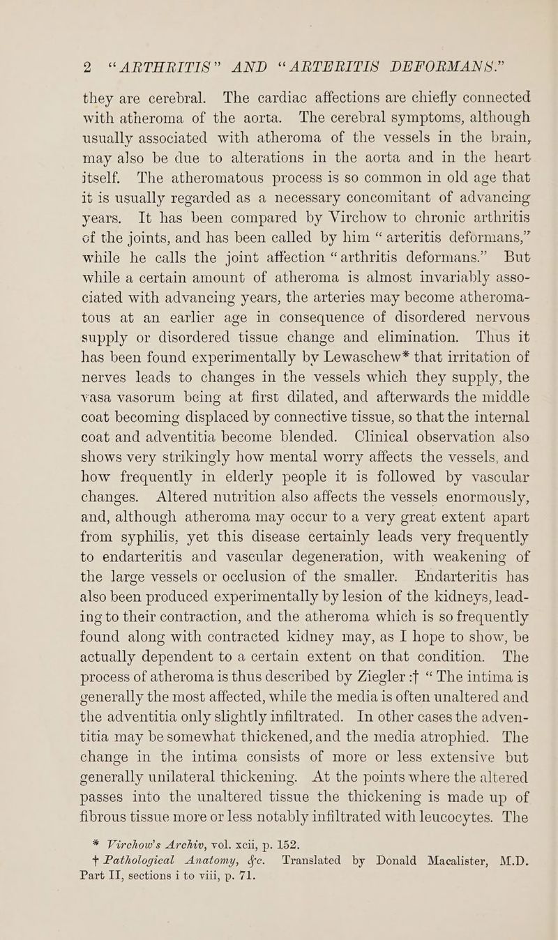 they are cerebral. The cardiac affections are chiefly connected with atheroma of the aorta. The cerebral symptoms, although usually associated with atheroma of the vessels in the brain, may also be due to alterations in the aorta and in the heart itself. The atheromatous process is so common in old age that it is usually regarded as a necessary concomitant of advancing years. It has been compared by Virchow to chronic arthritis of the joints, and has been called by him “ arteritis deformans,” while he calls the joint affection “arthritis deformans.” But while a certain amount of atheroma is almost invariably asso- clated with advancing years, the arteries may become atheroma- tous at an earlier age in consequence of disordered nervous supply or disordered tissue change and elimination. Thus it has been found experimentally by Lewaschew* that irritation of nerves leads to changes in the vessels which they supply, the vasa vasorum being at first dilated, and afterwards the middle coat becoming displaced by connective tissue, so that the internal coat and adventitia become blended. Clinical observation also shows very strikingly how mental worry affects the vessels, and how frequently in elderly people it is followed by vascular changes. Altered nutrition also affects the vessels enormously, and, although atheroma may occur to a very great extent apart from syphilis, yet this disease certainly leads very frequently to endarteritis and vascular degeneration, with weakening of the large vessels or occlusion of the smaller. Endarteritis has also been produced experimentally by lesion of the kidneys, lead- ing to their contraction, and the atheroma which is so frequently found along with contracted kidney may, as I hope to show, be actually dependent to a certain extent on that condition. The process of atheroma is thus described by Ziegler :} “The intima is generally the most affected, while the media 1s often unaltered and the adventitia only slightly infiltrated. In other cases the adven- titia may be somewhat thickened, and the media atrophied. The change in the intima consists of more or less extensive but generally unilateral thickening. At the points where the altered passes into the unaltered tissue the thickening is made up of fibrous tissue more or less notably infiltrated with leucocytes. The * Virchows Archiv, vol. xcii, p. 152. + Pathological Anatomy, 4c. Translated by Donald Macalister, M.D. Part II, sections i to viii, p. 71.