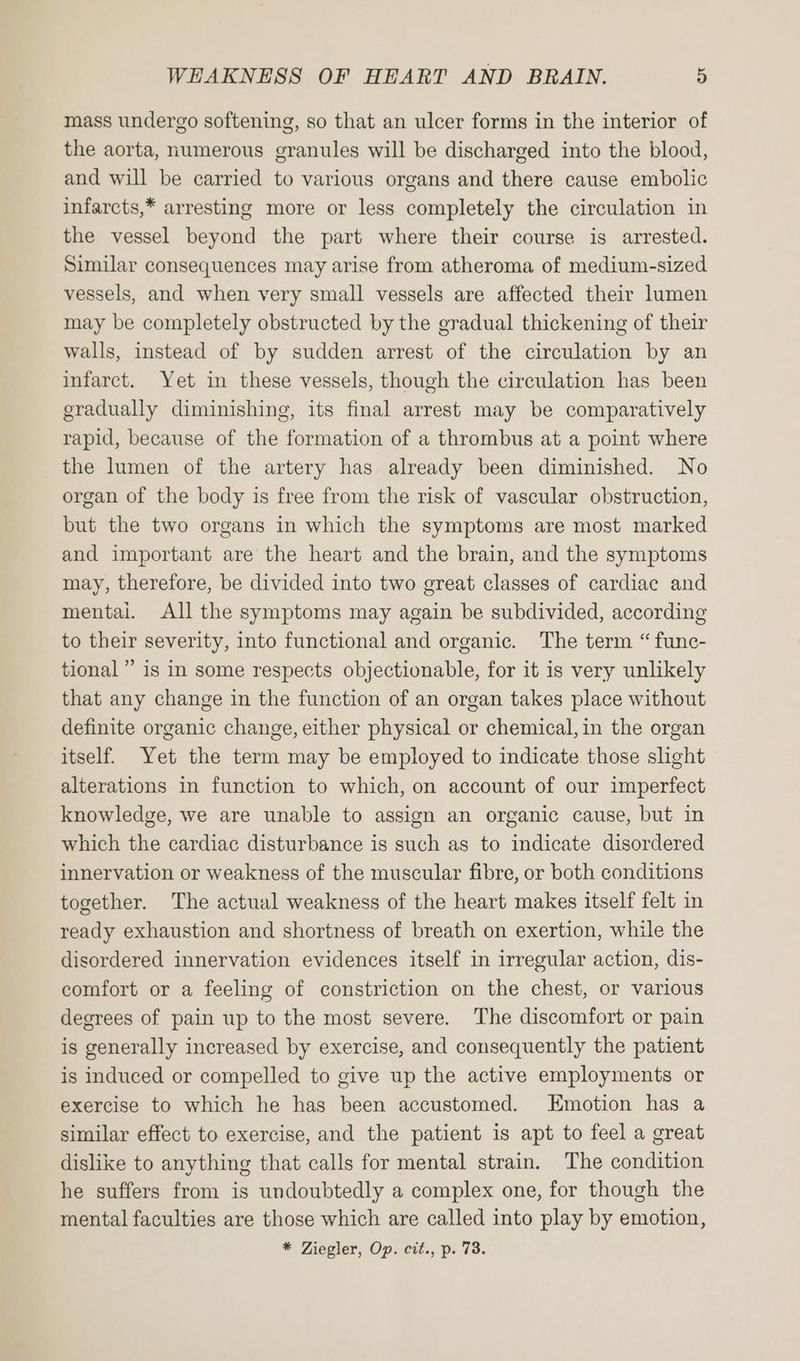 mass undergo softening, so that an ulcer forms in the interior of the aorta, numerous granules will be discharged into the blood, and will be carried to various organs and there cause embolic infarcts,* arresting more or less completely the circulation in the vessel beyond the part where their course is arrested. Similar consequences may arise from atheroma of medium-sized vessels, and when very small vessels are affected their lumen may be completely obstructed by the gradual thickening of their walls, instead of by sudden arrest of the circulation by an infarct. Yet in these vessels, though the circulation has been gradually diminishing, its final arrest may be comparatively rapid, because of the formation of a thrombus at a point where the lumen of the artery has already been diminished. No organ of the body is free from the risk of vascular obstruction, but the two organs in which the symptoms are most marked and important are the heart and the brain, and the symptoms may, therefore, be divided into two great classes of cardiac and mentai. All the symptoms may again be subdivided, according to their severity, into functional and organic. The term “ func- tional” is in some respects objectionable, for it is very unlikely that any change in the function of an organ takes place without definite organic change, either physical or chemical, in the organ itself. Yet the term may be employed to indicate those slight alterations in function to which, on account of our imperfect knowledge, we are unable to assign an organic cause, but in which the cardiac disturbance is such as to indicate disordered innervation or weakness of the muscular fibre, or both conditions together. The actual weakness of the heart makes itself felt in ready exhaustion and shortness of breath on exertion, while the disordered innervation evidences itself in irregular action, dis- comfort or a feeling of constriction on the chest, or various degrees of pain up to the most severe. The discomfort or pain is generally increased by exercise, and consequently the patient is induced or compelled to give up the active employments or exercise to which he has been accustomed. Emotion has a similar effect to exercise, and the patient is apt to feel a great dislike to anything that calls for mental strain. The condition he suffers from is undoubtedly a complex one, for though the mental faculties are those which are called into play by emotion, * Ziegler, Op. cit., p. 73.