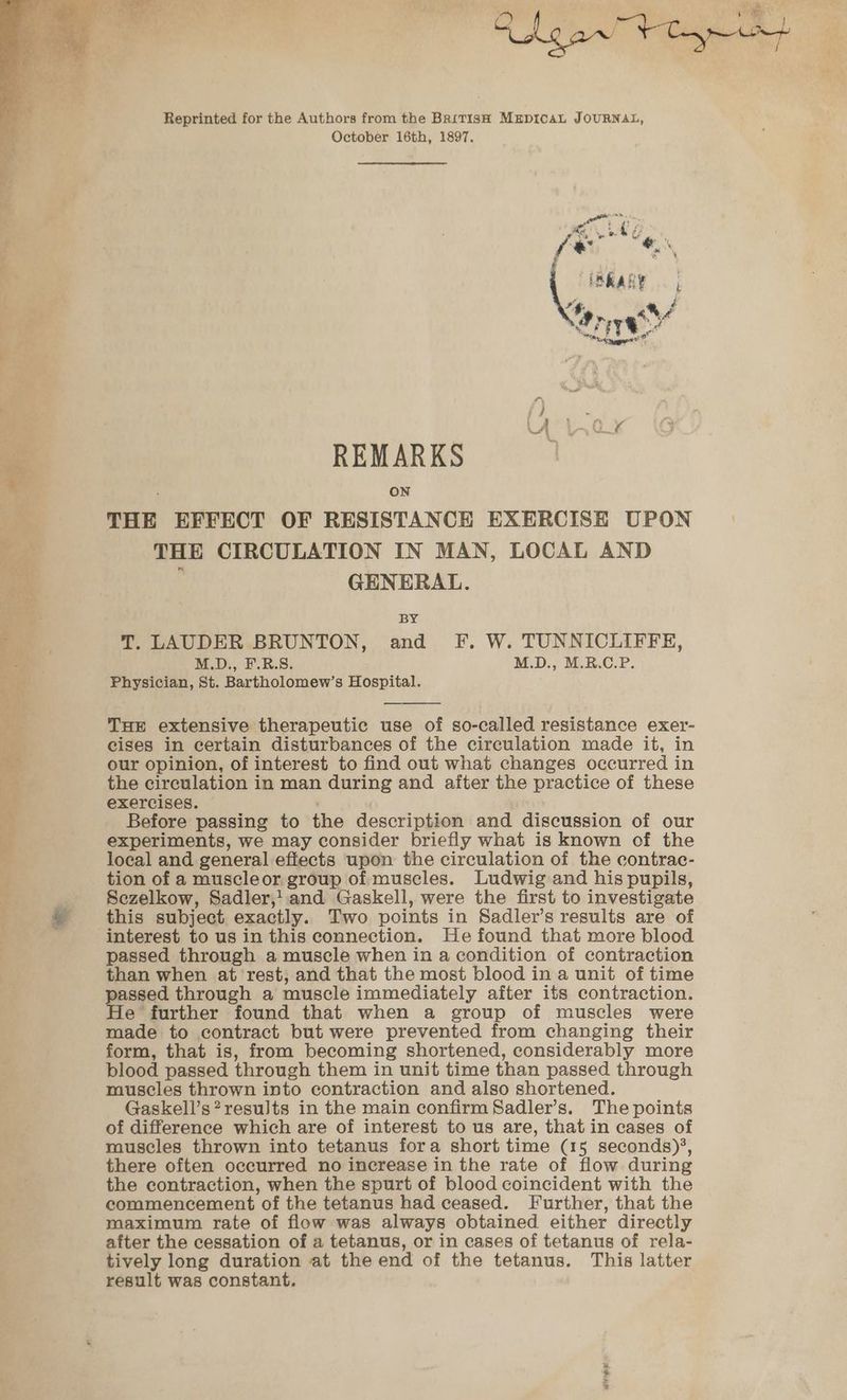 Chg ant typ et t Reprinted for the Authors from the British MEDICAL JOURNAL, October 16th, 1897. a REMARKS 4 ON THE EFFECT OF RESISTANCE EXERCISE UPON THE CIRCULATION IN MAN, LOCAL AND GENERAL. BY T. LAUDER BRUNTON, and F. W. TUNNICLIFFE, M.D., F.R.S. M.D., M.R.C.P. Physician, St. Bartholomew’s Hospital. THE extensive therapeutic use of so-called resistance exer- cises in certain disturbances of the circulation made it, in 4, our opinion, of interest to find out what changes occurred in i the circulation in man during and after the practice of these exercises. — : Before passing to the description and discussion of our mt experiments, we may consider briefly what is known of the ‘ local and general effects upon the circulation of the contrac- tion of a muscleor group of muscles. Ludwig and his pupils, Sezelkow, Sadler,:.and Gaskell, were the first to investigate * this subject exactly. Two points in Sadler’s results are of interest to us in this connection. He found that more blood passed through a muscle when in a condition of contraction than when at rest, and that the most blood in a unit of time mpaged through a muscle immediately after ifs contraction. e further found that when a group of muscles were made to contract but were prevented from changing their form, that is, from becoming shortened, considerably more blood passed through them in unit time than passed through muscles thrown into contraction and also shortened. Gaskell’s? results in the main confirm Sadler’s. The points of difference which are of interest to us are, that in cases of muscles thrown into tetanus fora short time (15 seconds)’, there often occurred no increase in the rate of flow during the contraction, when the spurt of blood coincident with the commencement of the tetanus had ceased. Further, that the maximum rate of flow was always obtained either directly after the cessation of a tetanus, or in cases of tetanus of rela- tively long duration at the end of the tetanus. This latter result was constant, ee