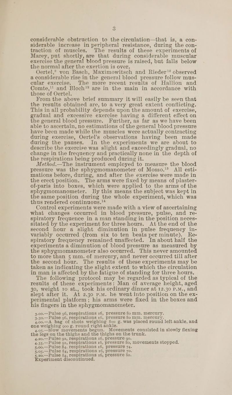 5) considerahle obstruction to the circulation—that is, a con- siderable increase in peripheral resistance, during the con- traction of muscles. The results of these experiments of Marey, put shortly, are that during considerable muscular exercise the general blood pressure is raised, but falls below the normal after the exertion is over. Oertel,® von Basch, Maximowitsch and Rieder’ observed a considerable rise in the general blood pressure follow mus- cular exercise. The more recent results of Hallion and Comte,'' and Bloch’? are in the main in accordance with those of Oertel. From the above brief summary it will easily be seen that the results obtained are, to avery great extent conflicting. This in all probability depends upon the amount of exercise, gradual and excessive exercise having a different effect on the general blood pressure. Further, as far as we have been able to ascertain, no estimations of the general blood pressure have been made while the muscles were actually contracting during exercise, Oertel’s observations having been made during the pauses. In the experiments we are about to describe the exercise was slight and exceedingly gradual, no change in the frequency and practically none in the depth of the respirations being produced during it. Method.—The instrument emplcyed to measure the blood pressure was the sphygmomanometer of Mosso.’? All esti- mations before, during, and after the exercise were made in the erect position. The arms were fixed by means of plaster- of-paris into boxes, which were applied to the arms of the sphygmomanometer. By this means the subject was kept in the same position during the whole experiment, which was thus rendered continuous. Control experiments were made with a view of ascertaining what changes occurred in blood pressure, pulse, and re- spiratory frequence in a man standing in the position neces- sitated by the experiment for three hours. At the end of the second hour a slight diminution in pulse frequency in- variably occurred (from six to ten beats per minute). Re- spiratory frequency remained unaffected. In about half the experiments a diminution of blood pressure as measured by the sphygmomanometer also occurred. This never amounted to more than 5 mm. of mercury, and never occurred till after the second hour. The results of these experiments may be taken as indicating the slight extent to which the circulation in man is affected by the fatigue of standing for three hours. The following protocol may be regarded as typical of the results of these experiments: Man of average height, aged 30, weight to st., took his ordinary dinner at 12.30 P.M., and slept after it. At 2. 30 P.M. he went into position on the ex- perimental platform; his arms were fixed in the boxes and his fingers in the sphygmomanometer. 3.00.—Pulse 96, respirations 16, pressure 80 mm. tenth 3.30.—Pulse 96, respirations 16, pressure 80 mm. mercur 4.00.—A bag of shots weighing 800 g. was placed fond left ankle, and oe pitta Vel: goo g. round right ankle. 5.—Slow movements begun. Movements consisted in slowly flexing fie loge on the thighs and the thighs on the trunk. 4.20.—Pulse 92, respirations 16, pressure go. 4.35.—Pulse 92, respirations 16, pressure 80, movements stopped. 5.00.—Pulse 84. respirations 16, pressure 74. 5.05.—Pulse 84, respirations 16, pressure 70. 5.20.—Pulse 84, respirations 16, DAGeeBne 80. Experiment discontinued.