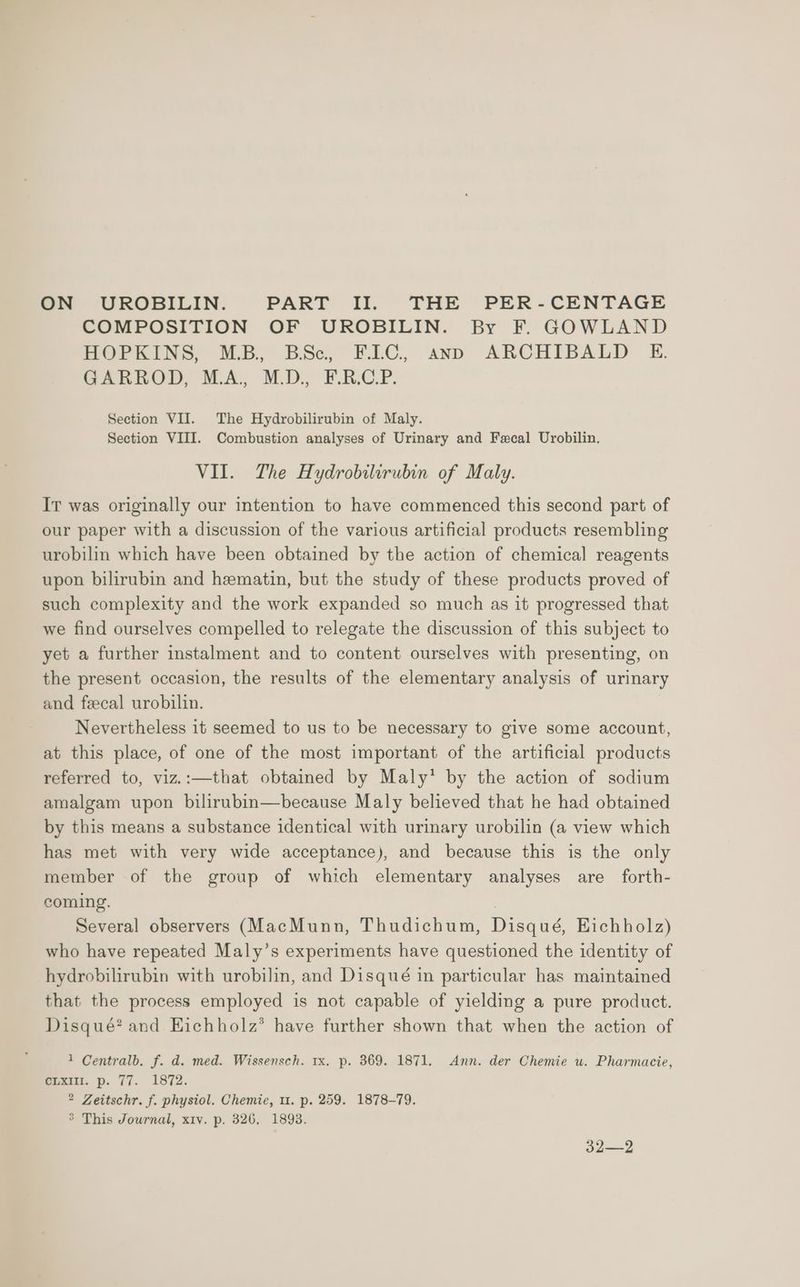 ON UROBILIN. PART II. THE PER-CENTAGE COMPOSITION OF UROBILIN. By F. GOWLAND HOPKINS, M.B., BSc, ELC, anp ARCHIBALD E. SARHOD, MA, M.D, PRC P. Section VII. The Hydrobilirubin of Maly. Section VIII. Combustion analyses of Urinary and Fecal Urobilin., VII. The Hydrobilirubin of Maly. Ir was originally our intention to have commenced this second part of our paper with a discussion of the various artificial products resembling urobilin which have been obtained by the action of chemical reagents upon bilirubin and hematin, but the study of these products proved of such complexity and the work expanded so much as it progressed that we find ourselves compelled to relegate the discussion of this subject to yet a further instalment and to content ourselves with presenting, on the present occasion, the results of the elementary analysis of urinary and feecal urobilin. | Nevertheless it seemed to us to be necessary to give some account, at this place, of one of the most important of the artificial products referred to, viz.:—that obtained by Maly’ by the action of sodium amalgam upon bilirubin—because Maly believed that he had obtained by this means a substance identical with urinary urobilin (a view which has met with very wide acceptance), and because this is the only member of the group of which elementary analyses are forth- coming. | Several observers (MacMunn, Thudichum, Disqué, Eichholz) who have repeated Maly’s experiments have questioned the identity of hydrobilirubin with urobilin, and Disqué in particular has maintained that the process employed is not capable of yielding a pure product. Disqué? and Hichholz’® have further shown that when the action of 1 Centralb. f. d. med. Wissensch. 1x. p. 369. 1871. Ann. der Chemie u. Pharmacie, CLXIII. p. 77. 1872. 2 Zeitschr. f. physiol. Chemie, u. p. 259. 1878-79. > This Journal, xiv. p. 326, 1893. 32—2