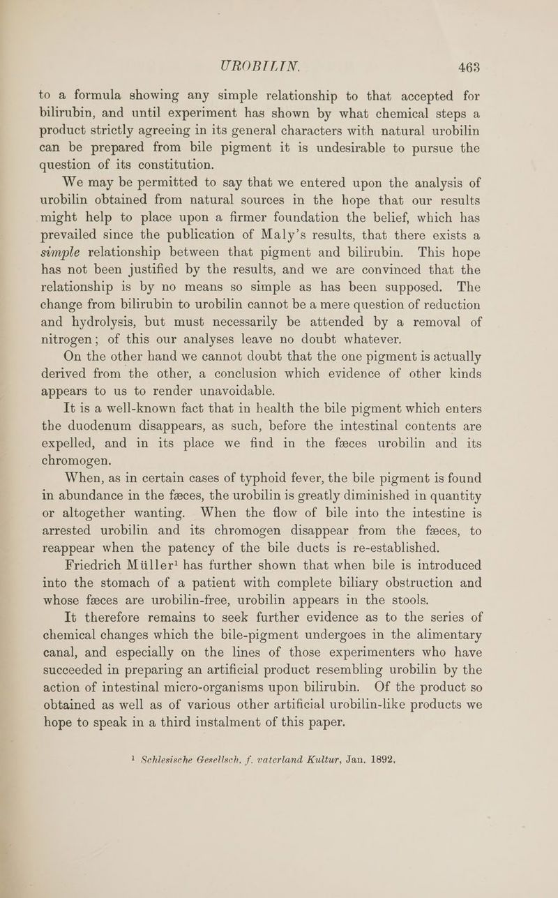to a formula showing any simple relationship to that accepted for bilirubin, and until experiment has shown by what chemical steps a product strictly agreeing in its general characters with natural urobilin can be prepared from bile pigment it is undesirable to pursue the question of its constitution. We may be permitted to say that we entered upon the analysis of urobilin obtained from natural sources in the hope that our results might help to place upon a firmer foundation the belief, which has prevailed since the publication of Maly’s results, that there exists a sumple relationship between that pigment and bilirubin. This hope has not been justified by the results, and we are convinced that the relationship is by no means so simple as has been supposed. The change from bilirubin to urobilin cannot be a mere question of reduction and hydrolysis, but must necessarily be attended by a removal of nitrogen; of this our analyses leave no doubt whatever. On the other hand we cannot doubt that the one pigment is actually derived from the other, a conclusion which evidence of other kinds appears to us to render unavoidable. It is a well-known fact that in health the bile pigment which enters the duodenum disappears, as such, before the intestinal contents are expelled, and in its place we find in the feces urobilin and its chromogen. When, as in certain cases of typhoid fever, the bile pigment is found in abundance in the feces, the urobilin is greatly diminished in quantity or altogether wanting. When the flow of bile into the intestine is arrested urobilin and its chromogen disappear from the feces, to reappear when the patency of the bile ducts is re-established. Friedrich Miiller! has further shown that when bile is introduced into the stomach of a patient with complete biliary obstruction and whose feeces are urobilin-free, urobilin appears in the stools. It therefore remains to seek further evidence as to the series of chemical changes which the bile-pigment undergoes in the alimentary canal, and especially on the lines of those experimenters who have succeeded in preparing an artificial product resembling urobilin by the action of intestinal micro-organisms upon bilirubin. Of the product so obtained as well as of various other artificial urobilin-like products we hope to speak in a third instalment of this paper. 1 Schlesische Gesellsch, f. vaterland Kultur, Jan. 1892,
