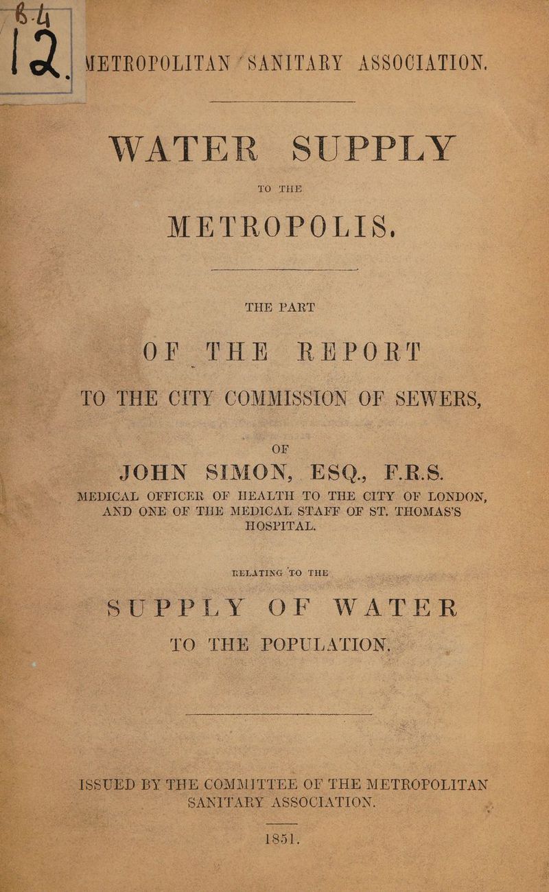 | METROPOLITAN “SANITARY ASSOCIATION, WATER SUPPLY TO. THE METROPOLIN, Seeacnea a ee | THE PART OF THE REPORT TO THE CITY COMMISSION OF SEWERS, OF JOHN SIMON, ESQ. F.RB.S. ~~. MEDICAL OFFICER OF HEALTH TO. THE CITY. OF LONDON, AND ONE OF THE MEDICAL STAFF OF ST, THOMAS’S HOSPITAL. RELATING TO THE ; PtrPPrPiLy OF WATER TO. LHe POPULATION, . ISSUED BY THE COMMITTEE OF THE METROPOLITAN SANITARY ASSOCIATION. 1851.