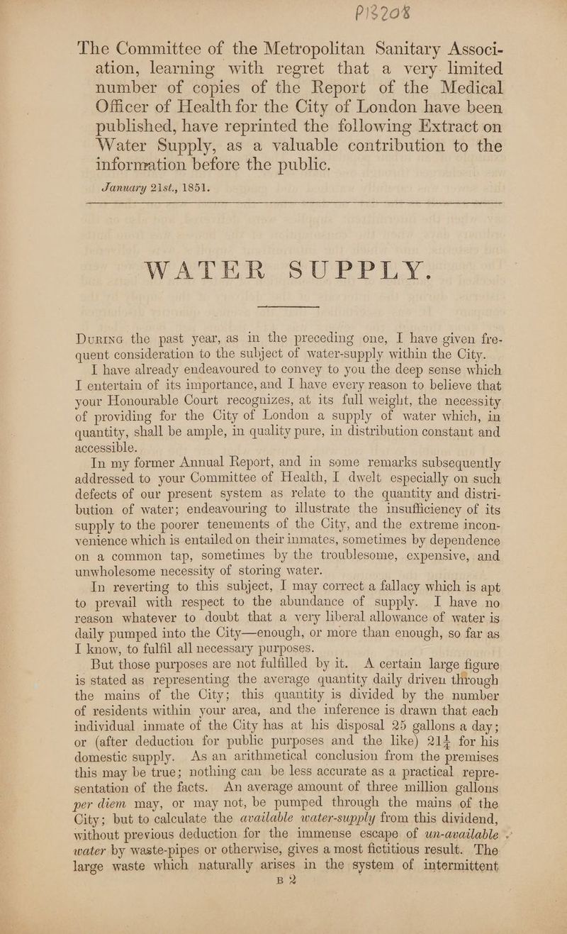 P1$208 The Committee of the Metropolitan Sanitary Associ- ation, learning with regret that a very. limited number of copies of the Report of the Medical Officer of Health for the City of London have been published, have reprinted the following Extract on Water Supply, as a valuable contribution to the information before the public. January 2ist,, 1851. See ite OU ee dade Durine the past year, as in the preceding one, I have given fre- quent consideration to the subject of water-supply within the City. I have already endeavoured to convey to you the deep sense which I entertain of its importance, and I have every reason to believe that your Honourable Court recognizes, at its full weight, the necessity of providing for the City of London a supply of water which, in quantity, shall be ample, in quality pure, in distribution constant and accessible. In my former Annual Report, and in some remarks subsequently addressed to your Committee of Health, I dwelt especially on such defects of our present system as relate to the quantity and distri- bution of water; endeavouring to illustrate the insufficiency of its supply to the poorer tenements of the City, and the extreme incon- venience which is entailed on their inmates, sometimes by dependence on a common tap, sometimes by the troublesome, expensive, and unwholesome necessity of storing water. In reverting to this subject, I may correct a fallacy which is apt to prevail with respect to the abundance of supply. I have no reason whatever to doubt that a very liberal allowance of water ig daily pumped into the City—enough, or more than enough, so far as I know, to fulfil all necessary purposes. But those purposes are not fulfilled by it. A certain large figure is stated as representing the average quantity daily driven through the mains of the City; this quantity is divided by the number of residents within your area, and the inference is drawn that each individual inmate of the City has at his disposal 25 gallons a day; or (after deduction for public purposes and the like) 214 for his domestic supply. As an arithmetical conclusion from the premises this may be true; nothing can be less accurate as a practical repre- sentation of the facts. An average amount of three million gallons per diem may, or may not, be pumped through the mains of the City; but to calculate the available water-supply from this dividend, without previous deduction for the immense escape of un-available . water by waste-pipes or otherwise, gives a most fictitious result. The large waste which naturally arises in the system of intermittent BR
