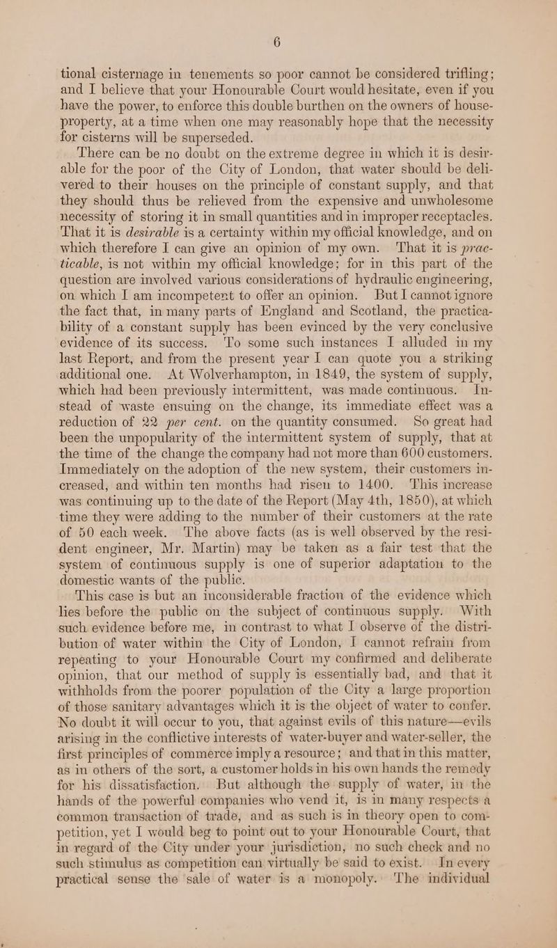 tional cisternage in tenements so poor cannot be considered trifling ; and I believe that your Honourable Court would hesitate, even if you have the power, to enforce this double burthen on the owners of house- property, at a time when one may reasonably hope that the necessity for cisterns will be superseded. There can be no doubt on the extreme degree in which it is desir- able for the poor of the City of London, that water should be deli- vered to their houses on the principle of constant supply, and that they should thus be relieved from the expensive and unwholesome necessity of storing it in small quantities and in improper receptacles. That it is desirable is a certainty within my official knowledge, and on which therefore I can give an opinion of my own. ‘That it is prac- ticable, is not within my official knowledge; for in this part of the question are involved various considerations of hydraulic engineering, on which I am incompetent to offer an opinion. But I cannot ignore the fact that, in many parts of England and Scotland, the practica- bility of a constant supply has been evinced by the very conclusive evidence of its success. ‘To some such instances I alluded in my last Report, and from the present year I can quote you a striking additional one. At Wolverhampton, in 1849, the system of supply, which had been previously intermittent, was made continuous. In- stead of waste ensuing on the change, its immediate effect was a reduction of 22 per cent. on the quantity consumed. So great had been the unpopularity of the intermittent system of supply, that at the time of the change the company had not more than 600 customers. Immediately on the adoption of the new system, their customers in- creased, and within ten months had risen to 1400. ‘This increase was continuing up to the date of the Report (May 4th, 1850), at which time they were adding to the number of their customers at the rate of 50 each week. The above facts (as is well observed by the resi- dent engineer, Mr. Martin) may be taken as a fair test that the system of continuous supply is one of superior adaptation to the domestic wants of the public. This case is but an inconsiderable fraction of the evidence which lies before the public on the subject of continuous supply. With such evidence before me, in contrast to what I observe of the distri- bution of water within the City of London, I cannot refrain from repeating to your Honourable Court my confirmed and deliberate opinion, that our method of supply is essentially bad, and that it withholds from the poorer population of the City a large proportion of those sanitary advantages which it is the object of water to confer. No doubt it will occur to you, that against evils of this nature—eyils arising in the conflictive interests of water-buyer and water-seller, the first principles of commerce imply a resource; and that in this matter, as in others of the sort, a customer holds in his own hands the remedy for his dissatisfaction. But although the supply of water, in the hands of the powerful companies who vend it, is in many respects a common transaction of trade, and as such is in theory open to com- petition, yet I would beg to point out to your Honourable Court, that in regard of the City under your jurisdiction, no such check and no such stimulus as competition can virtually be said to exist. In every practical sense the sale of water is a monopoly... The individual