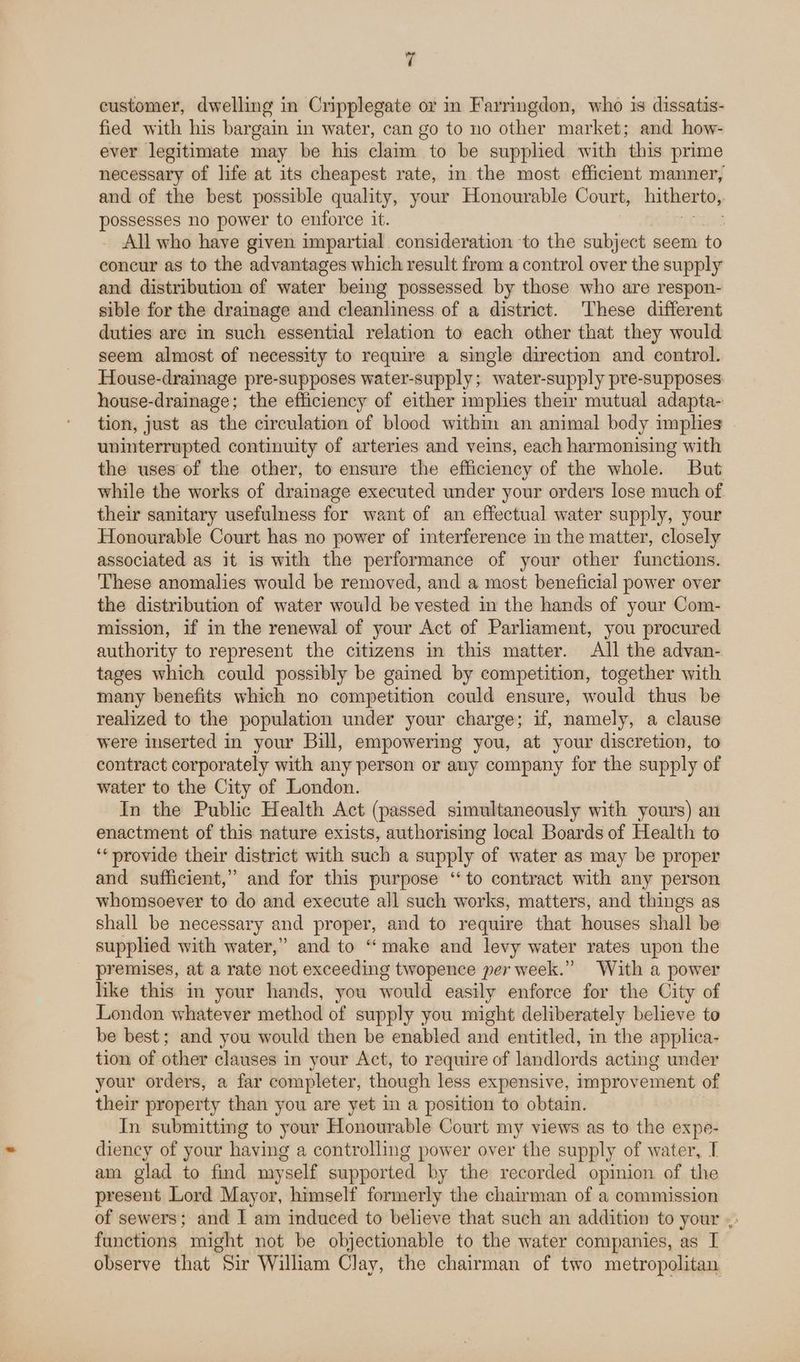 customer, dwelling in Cripplegate or in Farringdon, who is dissatis- fied with his bargain in water, can go to no other market; and how- ever legitimate may be his claim to be supplied with this prime necessary of life at its cheapest rate, in the most efficient manner, and of the best possible quality, your Honourable Court, hitherto, possesses no power to enforce it. All who have given impartial consideration to the subject seem to concur as to the advantages which result from a control over the supply and distribution of water being possessed by those who are respon- sible for the drainage and cleanliness of a district. These different duties are in such essential relation to each other that they would seem almost of necessity to require a single direction and control. House-drainage pre-supposes water-supply; water-supply pre-supposes house-drainage; the efficiency of either implies their mutual adapta- tion, just as the circulation of blood withim an animal body implies uninterrupted continuity of arteries and veins, each harmonising with the uses of the other, to ensure the efficiency of the whole. But while the works of drainage executed under your orders lose much of their sanitary usefulness for want of an effectual water supply, your Honourable Court has no power of interference in the matter, closely associated as it is with the performance of your other functions. These anomalies would be removed, and a most beneficial power over the distribution of water would be vested in the hands of your Com- mission, if in the renewal of your Act of Parliament, you procured authority to represent the citizens in this matter. All the advan- tages which could possibly be gained by competition, together with many benefits which no competition could ensure, would thus be realized to the population under your charge; if, namely, a clause were inserted in your Bill, empowering you, at your discretion, to contract corporately with any person or any company for the supply of water to the City of London. In the Public Health Act (passed simultaneously with yours) an enactment of this nature exists, authorising local Boards of Health to ‘provide their district with such a supply of water as may be proper and sufficient,” and for this purpose “to contract with any person whomsoever to do and execute all such works, matters, and things as shall be necessary and proper, and to require that houses shall be supplied with water,” and to “make and levy water rates upon the premises, at a rate not exceeding twopence per week.” With a power like this in your hands, you would easily enforce for the City of London whatever method of supply you might deliberately believe to be best; and you would then be enabled and entitled, in the applica- tion of other clauses in your Act, to require of landlords acting under your orders, a far completer, though less expensive, improvement of their property than you are yet in a position to obtain. In submitting to your Honourable Court my views as to the expe- diency of your having a controlling power over the supply of water, I am glad to find myself supported by the recorded opinion of the present Lord Mayor, himself formerly the chairman of a commission of sewers; and I am induced to believe that such an addition to your |: functions might not be objectionable to the water companies, as I observe that Sir William Clay, the chairman of two metropolitan