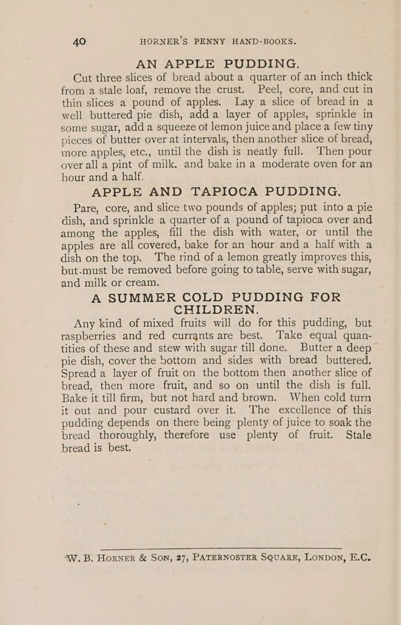 AN APPLE PUDDING. Cut three slices of bread about a quarter of an inch thick from a stale loaf, remove the crust. Peel, core, and cut in thin slices a pound of apples. Lay a slice of bread in a well buttered pie dish, adda layer of apples, sprinkle in some sugar, add a squeeze ot lemon juice and place a few tiny pieces of butter over at intervals, then another slice of bread, more apples, etc., until the dish is neatly full. ‘Then pour over all a pint of milk, and bake in a moderate oven for an hour and a half, APPLE AND TAPIOCA PUDDING. Pare, core, and slice two pounds of apples; put into a pie dish, and sprinkle a quarter of a pound of tapioca over and among the apples, fill the dish with water, or until the apples are all covered, bake for an hour and a half with a dish on the top. ‘The rind of a lemon greatly improves this, but-must be removed before going to table, serve with sugar, and milk or cream. A SUMMER COLD PUDDING FOR CHILDREN. Any kind of mixed fruits will do for this pudding, but raspberries and red currants are best. ‘Take equal quan- tities of these and stew with sugar till done. Butter a deep pie dish, cover the bottom and sides with bread buttered. Spread a layer of fruit on the bottom then another slice of bread, then more fruit, and so on until the dish is full. Bake it till firm, but not hard and brown. When cold turn it out and pour custard over it. The excellence of this pudding depends on there being plenty of juice to soak the bread thoroughly, therefore use plenty of fruit. Stale bread is best. 4W.B. HorRNER & SON, 27, PATERNOSTER SQUARE, LonpDon, E.C.