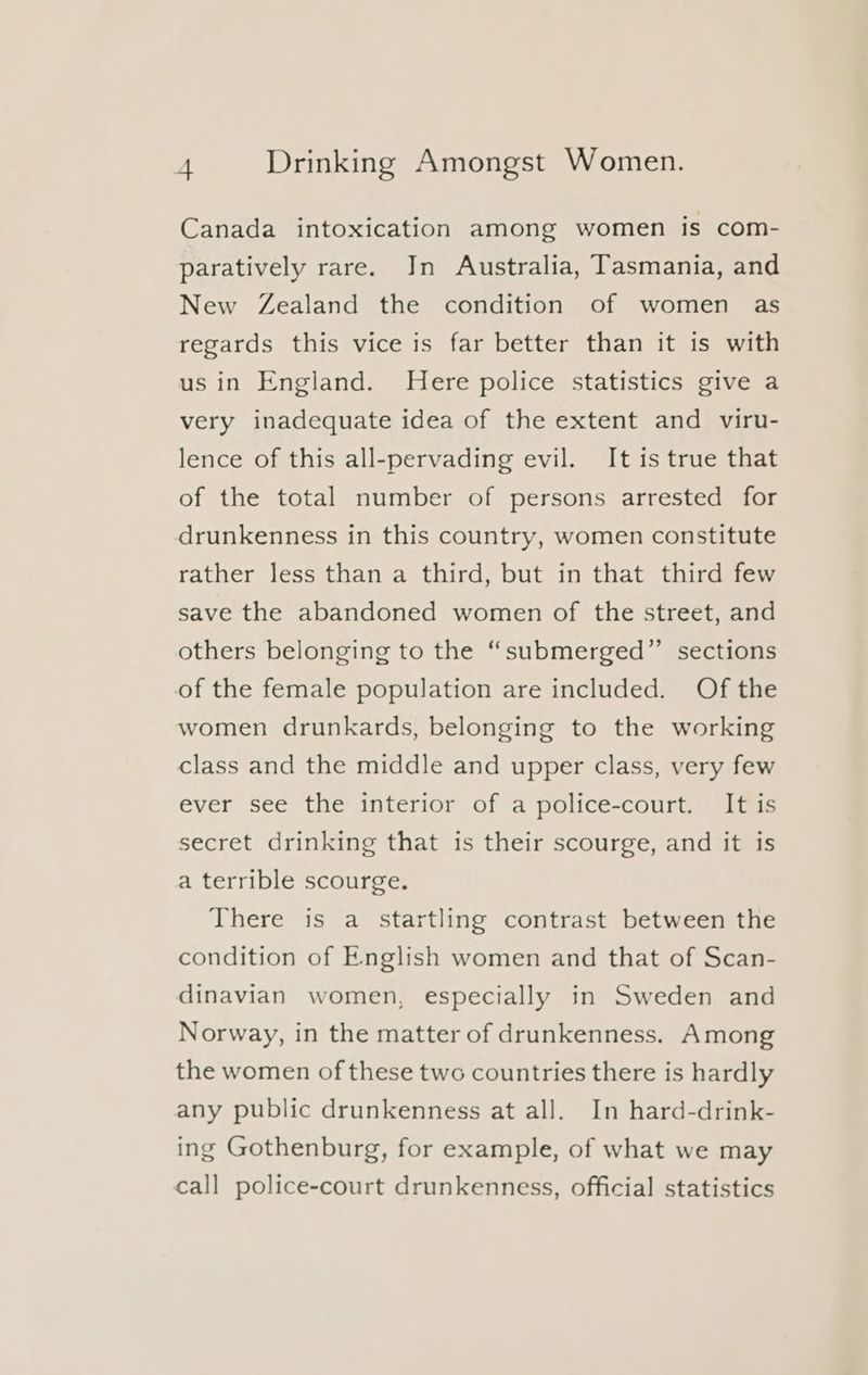 Canada intoxication among women is com- paratively rare. Jn Australia, Tasmania, and New Zealand the condition of women as regards this vice is far better than it is with us in England. Here police statistics give a very inadequate idea of the extent and viru- lence of this all-pervading evil. It is true that of the total number of persons arrested for drunkenness in this country, women constitute rather less than a third, but in that third few save the abandoned women of the street, and others belonging to the “submerged” sections of the female population are included. Of the women drunkards, belonging to the working class and the middle and upper class, very few ever see the interior of a police-court. It is secret drinking that is their scourge, and it is a terrible scourge. There is a startling contrast between the condition of English women and that of Scan- dinavian women, especially in Sweden and Norway, in the matter of drunkenness. Among the women of these two countries there is hardly any public drunkenness at all. In hard-drink- ing Gothenburg, for example, of what we may call police-court drunkenness, official statistics