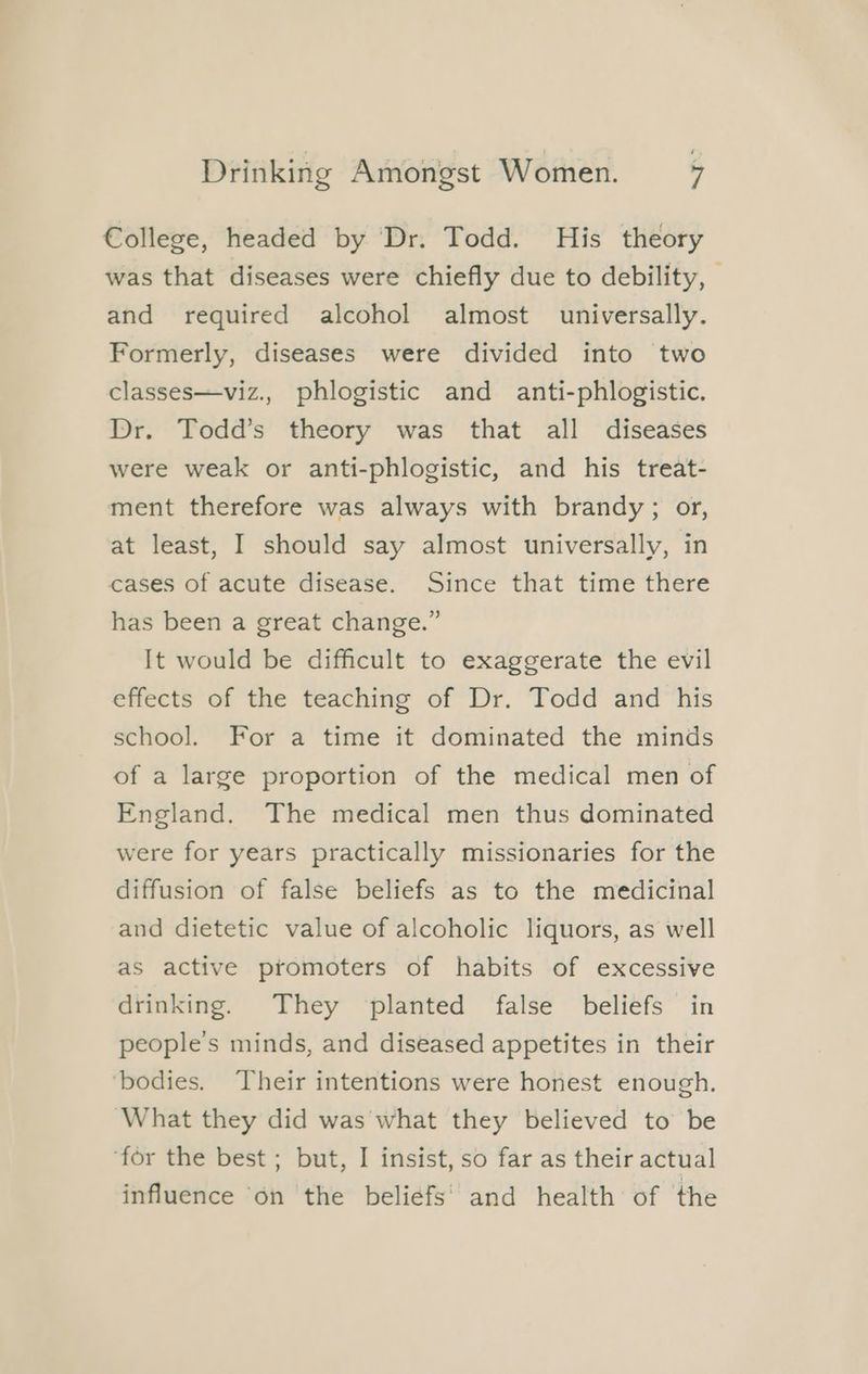 €ollege, headed by Dr. Todd. His theory was that diseases were chiefly due to debility, — and required alcohol almost universally. Formerly, diseases were divided into two classes—viz., phlogistic and anti-phlogistic. Dr. Todd’s theory was that all diseases were weak or anti-phlogistic, and his treat- ment therefore was always with brandy; or, at least, I should say almost universally, in cases of acute disease. Since that time there has been a great change.” It would be difficult to exaggerate the evil effects of the teaching of Dr. Todd and his school. For a time it dominated the minds of a large proportion of the medical men of England. The medical men thus dominated were for years practically missionaries for the diffusion of false beliefs as to the medicinal and dietetic value of alcoholic liquors, as well as active promoters of habits of excessive drinking. They planted false beliefs in people's minds, and diseased appetites in their ‘bodies. Their intentions were honest enough. ‘What they did was what they believed to be ‘for the best ; but, I insist, so far as their actual influence on the beliefs‘ and health of the