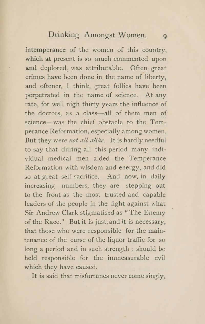 intemperance of the women of this country, which at present is so much commented upon and deplored, was attributable. Often great crimes have been done in the name of liberty, and oftener, | think, great follies have been perpetrated in the name of science. At any rate, for well nigh thirty years the influence of the doctors, as a class—all of them men of science—was the chief obstacle to the Tem- perance Reformation, especially among women, But they were zot all alike. It is hardly needful to say that during all this period many indi- vidual medical men aided the Temperance Reformation with wisdom and energy, and did so at great self-sacrifice. And now, in daily increasing numbers, they are stepping out to the front as the most trusted and capable leaders of the people in the fight against what Sir Andrew Clark stigmatised as “ The Enemy of the Race.” But it is just,and it is necessary, that those who were responsible for the main- tenance of the curse of the liquor traffic for so long a period and in such strength ; should be held responsible for the immeasurable evil which they have caused. It is said that misfortunes never come singly,