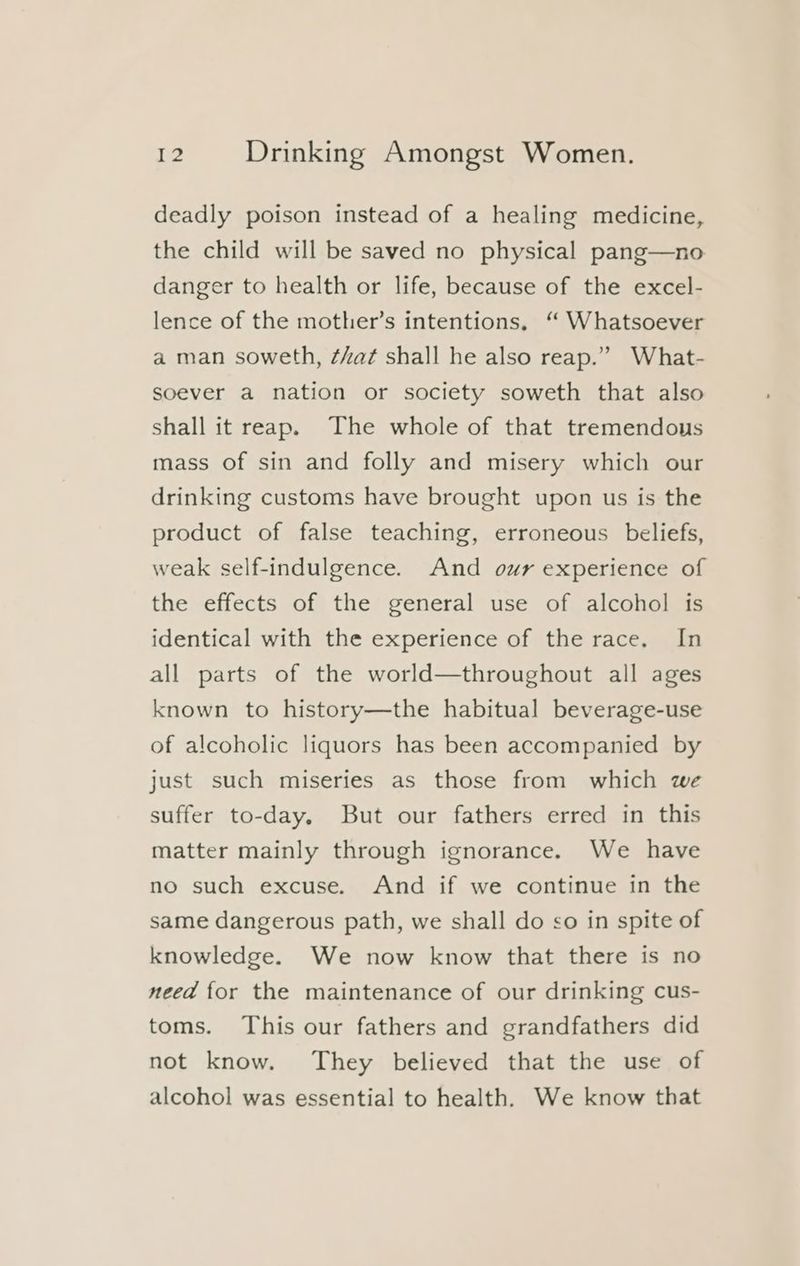 deadly poison instead of a healing medicine, the child will be saved no physical pang—no danger to health or life, because of the excel- lence of the mother’s intentions, ‘“ Whatsoever a man soweth, ¢hat shall he also reap.” What- soever a nation or society soweth that also shall it reap. The whole of that tremendous mass of sin and folly and misery which our drinking customs have brought upon us is the product of false teaching, erroneous beliefs, weak self-indulgence. And our experience of the effects of the general use of alcohol is identical with the experience of the race. In all parts of the world—throughout all ages known to history—the habitual beverage-use of alcoholic liquors has been accompanied by just such miseries as those from which we suffer to-day. But our fathers erred in this matter mainly through ignorance. We have no such excuse. And if we continue in the same dangerous path, we shall do so in spite of knowledge. We now know that there is no need for the maintenance of our drinking cus- toms. This our fathers and grandfathers did not know. They believed that the use of alcohol was essential to health. We know that