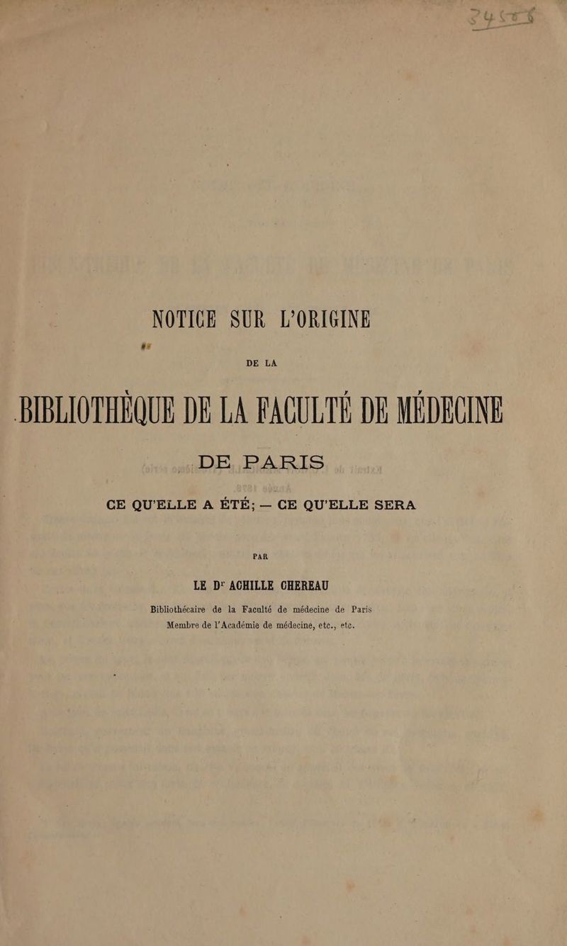 NOTICE SUR L'ORIGINE F DE LA BIBLIOTHÈQUE DE LA FACULTÉ DE MÉDECINE DE PARIS CE QU'ELLE A ÉTÉ; — CE QU'ELLE SERA PAR LE D' ACHILLE CHEREAU Bibliothécaire de la Faculté de médecine de Paris Membre de l’Académie de médecine, etc., etc.