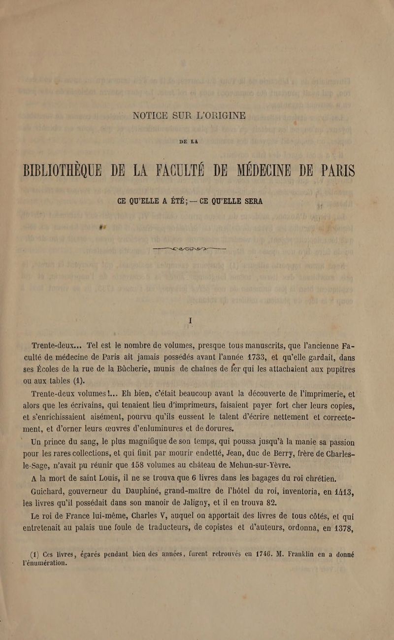 DE LA BIBLIOTHÈQUE DE LA FACULTÉ DE MÉDECINE DE PARIS CE QU'ELLE A ÉTÉ; — CE QU'ELLE SERA LA RE OO D Trente-deux.. Tel est le nombre de volumes, presque tous manuscrits, que l’ancienne Fa- culté de médecine de Paris ait jamais possédés avant l’année 1733, et qu’elle gardait, dans ses Écoles de la rue de la Bûcherie, munis de chaines de fer qui les attachaient aux pupitres ou aux tables (1). Trente-deux volumes! Eh bien, c’était beaucoup avant la découverte de l'imprimerie, et alors que les écrivains, qui tenaient lieu d’imprimeurs, faisaient payer fort cher leurs copies, et s’enrichissaient aisément, pourvu qu’ils eussent le talent d'écrire nettement et correcte- ment, et d’orner leurs œuvres d’enluminures et de dorures. Un prince du sang, le plus magnifique de son temps, qui poussa jusqu’à la manie sa passion pour les rares collections, et qui finit par mourir endetté, Jean, duc de Berry, frère de Charles- le-Sage, n'avait pu réunir que 158 volumes au château de Mehun-sur-Yèvre. A la mort de saint Louis, il ne se trouva que 6 livres dans les bagages du roi chrétien. Guichard, gouverneur du Dauphiné, grand-maitre de l'hôtel du roi, inventoria, en 1413, les livres qu’il possédait dans son manoir de Jaligny, et il en trouva 82. Le roi de France lui-même, Charles V, auquel on apportait des livres de tous côtés, et qui entretenait au palais une foule de traducteurs, de copistes et d’auteurs, ordonna, en 1378, (4) Ces livres, égarés pendant bien des années, furent retrouvés en 1746. M. Franklin en a donné l’énumération.