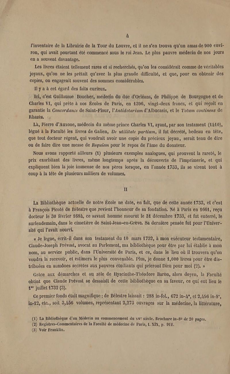 l'inventaire de la Librairie de la Tour du Louvre, et il ne s’en trouva qu’un amas de 900 envi- ron, qui avait pourtant été commencé sous le roi Jean, Le plus pauvre médecin de nos jours en a souvent davantage. Les livres étaient tellement rares et si recherchés, qu’on les considérait comme de véritables joyaux, qu’on ne les prêtait qu'avec la plus grande difficulté, et que, pour en obtenir des copies, on engageait souvent des sommes considérables. Il y a à cet égard des faits curieux. Ici, c’est Guillaume Boucher, médecin du duc d'Orléans, de Philippe de Bourgogne et de Charles VI, qui prête à nos Écoles de Paris, en 1396, vingt-deux francs, et qui reçoit en garantie la Concordance de Saint-Flour, l’Antidotarium d’Albucasis, et le T'otum continens de Rhazès. | Là, Pierre d’Auxone, médecin du même prince Charles VI, ayant, par son testament (1410), légué à la Faculté les livres de Galien, De utilitate partium, il fut décrété, bedeau en tête, que tout docteur régent, qui voudrait avoir une copie du précieux joyau, serait tenu de dire ou de faire dire une messe de Requiem pour le repos de l’âme du donateur. Nous avons rapporté ailleurs (1) plusieurs exemples analogues, qui prouvent la rareté, le prix exorbilant des livres, même longtemps après la découverte de l'imprimerie, et qui expliquent bien la joie immense de nos pères lorsque, en l'année 1733, ils se virent tout à coup à la tête de plusieurs milliers de volumes, 1 La Bibliothèque actuelle de notre École ne date, en fait, que de cette année 1733, et c’est à François Picoté de Bélestre que revient l'honneur de sa fondation. Né à Paris en 1661, reçu docteur le 30 février 1684, ce savant homme mourut le 31 décembre 1733, et fut enterré, le surlendemain, dans le cimetière de Saint-Jean-en-Grève. Sa dernière pensée fut pour l’Univer- sité qui l'avait nourri. « Je lègue, écrit-il dans Son testament du 40 mars 1739, à mon exécuteur testamentaire, Claude-Joseph Prévost, avocat au Parlement, ma bibliothèque pour être par lui établie à mon nom, au service public, dans l’Université de Paris, et ce, dans le lieu où il trouvera qu’on voudra la recevoir, et estimera le plus convenable. Plus, je donne 1,000 livres pour être dis- tribuées en aumônes secrètes aux pauvres étudiants qui prieront Dieu pour moi (2). » Grâce aux démarches et au zèle de Hyacinthe-Théodore Baron, alors doyen, la Faculté obtint que Claude Prévost se dessaisit de cette bibliothèque en sa faveur, ce qui eut lieu le 1e juillet 1732 (3). Ce premier fonds était magnifique ; de Bélesire laissait : 288 in-fol., 672 in-4°, et 2,496 in-8°, in-12, etc., soit 3,456 volumes, représentant 2,273 ouvrages sur la médecine, la littérature, (1) La Bibliothèque d’un Médecin au commencement du xv! siècle, Brochure in-80 de 20 pages. (2) Registres-Commentaires de la Faculté de médecine de Paris, t. XIX, p. 911. (8) Voir Franklin.