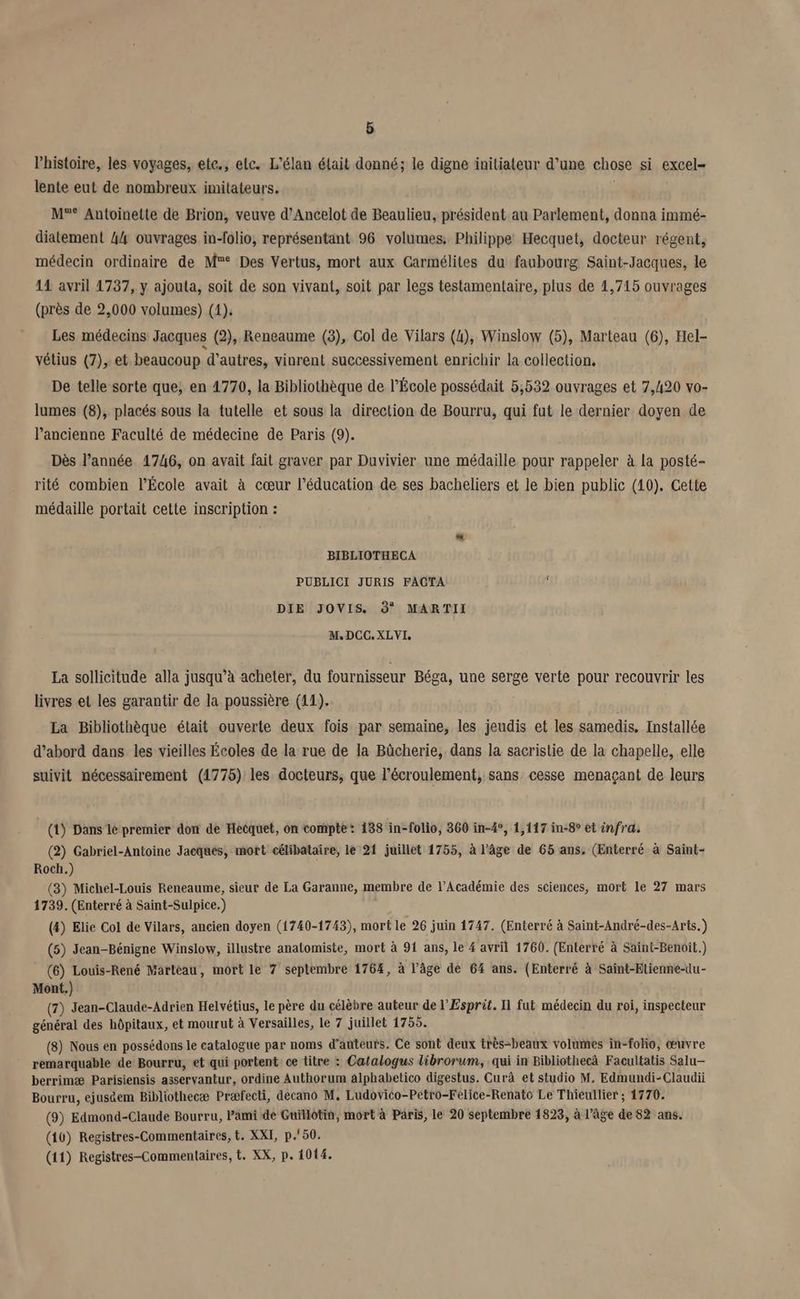 Phistoire, les voyages, ete., etc. L'élan était donné; le digne initiateur d’une chose si excel- lente eut de nombreux imitateurs. , M°° Antoinette de Brion, veuve d’Ancelot de Beaulieu, président au Parlement, donna immé- diatement 44 ouvrages in-folio, représentant 96 volumes, Philippe Hecquet, docteur régent, médecin ordinaire de M° Des Vertus, mort aux Carmélites du faubourg Saint-Jacques, le 14 avril 1737, y ajouta, soit de son vivant, soit par legs testamentaire, plus de 1,715 ouvrages (près de 2,000 volumes) (4); Les médecins Jacques (2), Reneaume (3), Col de Vilars (4), Winslow (5), Marteau (6), Hel- vétius (7), et beaucoup d'autres, vinrent successivement enrichir la collection, De telle sorte que; en 4770, la Bibliothèque de l’École possédait 5,532 ouvrages et 7,420 vo- lumes (8), placés sous la tutelle et sous la direction de Bourru, qui fut le dernier doyen de l’ancienne Faculté de médecine de Paris (9). Dès l’année 1746, on avait fait graver par Duvivier une médaille pour rappeler à la posté- rité combien l’École avait à cœur l'éducation de ses bacheliers et le bien public (10). Cette médaille portait cette inscription : BIBLIOTHECA PUBLICI JURIS FACTA DIE JOVIS. 9° MARTII M.DCO.XLVI, La sollicitude alla jusqu’à acheter, du fournisseur Béga, une serge verte pour recouvrir les livres et les garantir de la poussière (11). 6 La Bibliothèque était ouverte deux fois par semaine, les jeudis et les samedis. Installée d’abord dans les vieilles Écoles de la rue de la Bücherie, dans la sacristie de la chapelle, elle suivit nécessairement (1775) les docteurs, que l’écroulement, sans cesse menaçant de leurs (1) Dans lé premier don de Hecquet, on compté: 138 in-folio, 360 in-4°, 1,117 in-8° et infra: (2) Gabriel-Antoine Jacques, mort célibataire, le 21 juillet 1755, à l’âge de 65 ans. (Enterré à Saint- Roch.) (3) Michel-Louis Reneaume, sieur de La Garanne, membre de l’Académie des sciences, mort le 27 mars 1739. (Enterré à Saint-Sulpice.) (4) Elie Col de Vilars, ancien doyen (1740-1743), mort le 26 juin 1747. (Enterré à Saint-André-des-Arts.) (5) Jean-Bénigne Winslow, illustre anatomiste, mort à 91 ans, le 4 avril 1760. (Enterré à Saint-Benoil.) (6) Louis-René Marteau, mort le 7 septembre 1764, à l’âge de 64 ans. (Enterré à Saint-Elienne-lu- Mont.) (7) Jean-Claude-Adrien Helvétius, le père du célèbre auteur de l'Esprit. 11 fut médecin du roi, inspecteur général des hôpitaux, et mourut à Versailles, le 7 juillet 1755. (8) Nous en possédons le catalogue par noms d'auteurs. Ce sont deux très-beaux volumes in-foho, œuvre remarquable de Bourru, et qui portent ce titre : Catalogus librorum, qui in Bibliothecà Facultatis Salu— berrimæ Parisiensis asservantur, ordine Authorum alphabetico digestus. Curà et studio M. Edmundi-Claudii Bourru, ejuséem Bibliothecæ Præfecti, decano M, Ludovico-Petro-Felice-Renato Le Thieullier ; 1770. (9) Edmond-Claude Bourru, Pami dé Guillôtin, mort à Päris, le 20 septembre 1823, à l’âge de 82 ans. (10) Registres-Commentaires, t. XXI, p.'50. (11) Registres-Commentaires, t. XX, p. 1014.