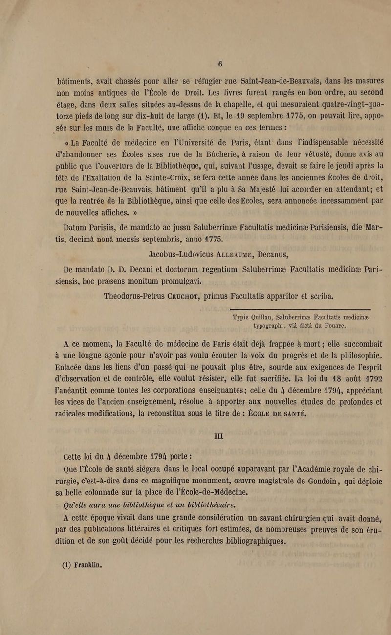 bâtiments, avait chassés pour aller se réfugier rue Saint-Jean-de-Beauvais, dans les masures non moins antiques de l’École de Droit. Les livres furent rangés en bon ordre, au second étage, dans deux salles situées au-dessus de la chapelle, et qui mesuraient quatre-vingt-qua- torze pieds de long sur dix-huit de large (4). Et, le 49 septembre 1775, on pouvait lire, appo- .sée sur les murs de la Faculté, une affiche conçue en ces termes : « La Faculté de médecine en l’Université de Paris, étant dans l'indispensable nécessité d'abandonner ses Écoles sises rue de la Büûcherie, à raison de leur vétusté, donne avis au public que l’ouverlure de la Bibliothèque, qui, suivant l'usage, devait se faire le jeudi après la fête de l’Exaltation de la Sainte-Croix, se fera cette année dans les anciennes Écoles de droit, rue Saint-Jean-de-Beauvais, bâtiment qu’il a plu à Sa Majesté lui accorder en attendant; et que la rentrée de la Bibliothèque, ainsi que celle des Écoles, sera annoncée incessamment par de nouvelles affiches. » Datum Parisiis, de mandato ac jussu Saluberrimæ Facultatis medicinæ Parisiensis, die Mar- üs, decimâ non mensis septembris, anno 4775. Jacobus-Ludovicus ALLEAUME, Decanus, De mandato D. D. Decani et doctorum regentium Saluberrimæ Facultatis medicinæ Pari- siensis, hoc præsens monitum promulgavi. Theodorus-Petrus CRUGHOT, primus Facultatis apparitor et scriba. Typis Quillau, Saluberrimæ Facultatis medicinæ typographi, vià dictà du Fouare. A ce moment, la Faculté de médecine de Paris était déjà frappée à mort; elle succombait à une longue agonie pour n’avoir pas voulu écouter la voix du progrès et de la philosophie. Enlacée dans les liens d’un passé qui ne pouvait plus être, sourde aux exigences de l’esprit d'observation et de contrôle, elle voulut résister, elle fut sacrifiée. La loi du 18 août 41792 l’anéantit comme toutes les corporations enseignantes; celle du 4 décembre 1794, appréciant les vices de l’ancien enseignement, résolue à apporter aux nouvelles études de profondes et radicales modifications, la reconstitua sous le titre de : ÉCOLE DE SANTÉ. III cette loi du 4 décembre 1794 porte : Que l’École de santé siégera dans le local occupé auparavant par l’Académie royale de chi- rurgie, c'est-à-dire dans ce magnifique monument, œuvre magistrale de Gondoïin, qui déploie sa belle colonnade sur la place de l’École-de-Médecine. Quelle aura une bibliothèque et un bibliothécaire. A cette époque vivait dans une grande considération un savant chirurgien qui avait donné, par des publications littéraires et critiques fort estimées, de nombreuses preuves de son éru- dition et de son goût décidé pour les recherches bibliographiques. (4) Franklin.
