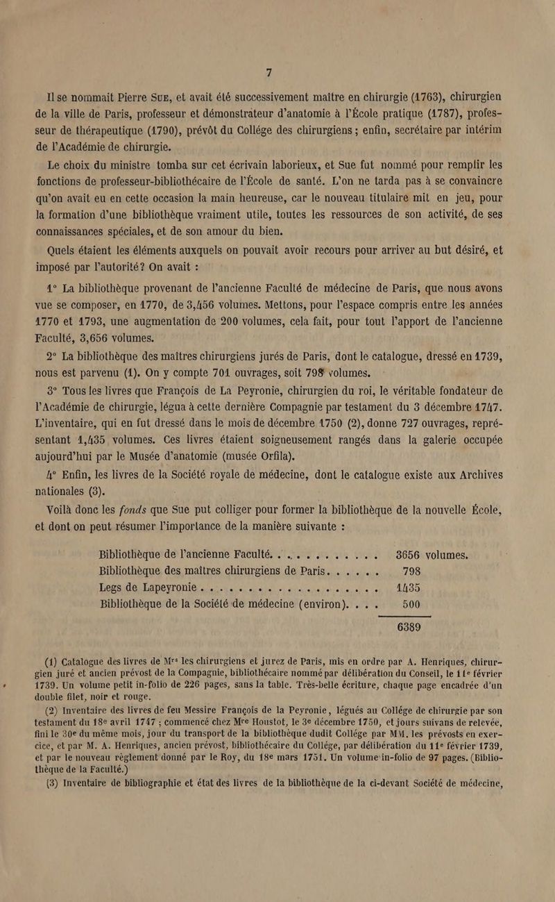 Il se nommait Pierre Sue, et avait élé successivement maître en chirurgie (1763), chirurgien de la ville de Paris, professeur et démonstrateur d'anatomie à l’École pratique (1787), profes- seur de thérapeutique (1790), prévôt du Gollége des chirurgiens ; enfin, secrétaire par intérim de l’Académie de chirurgie. Le choix du ministre tomba sur cet écrivain laborieux, et Sue fut nommé pour remplir les fonctions de professeur-bibliothécaire de l’École de santé. L'on ne tarda pas à se convaincre qu’on avait eu en cette occasion la main heureuse, car le nouveau titulaire mit en jeu, pour la formation d’une bibliothèque vraiment utile, toutes les ressources de son activité, de ses connaissances spéciales, et de son amour du bien. Quels étaient les éléments auxquels on pouvait avoir recours pour arriver au but désiré, et imposé par l'autorité? On avait : 4° La bibliothèque provenant de l’ancienne Faculté de médecine de Paris, que nous avons vue se composer, en 1770, de 3,456 volumes. Mettons, pour l’espace compris entre les années 1770 et 1793, une augmentation de 200 volumes, cela fait, pour tout l’apport de l’ancienne Faculté, 3,656 volumes. 2° La bibliothèque des maîtres chirurgiens jurés de Paris, dont le catalogue, dressé en 1739, nous est parvenu (1). On y compte 701 ouvrages, soit 798 volumes. 8° Tous les livres que François de La Peyronie, chirurgien du roi, le véritable fondateur de l’Académie de chirurgie, légua à cette dernière Compagnie par testament du 3 décembre 1747. L'inventaire, qui en fut dressé dans le mois de décembre 1750 (2), donne 727 ouvrages, repré- sentant 1,435 volumes. Ces livres étaient soigneusement rangés dans la galerie occupée aujourd’hui par le Musée d'anatomie (musée Orfila). 4° Enfin, les livres de la Société royale de médecine, dont le catalogue existe aux Archives nationales (3). Voilà donc les fonds que Sue put colliger pour former la bibliothèque de la nouvelle École, et dont on peut résumer l’imporlance de la manière suivante : Bibliothèque de l’ancienne Faculté. . ... .,....... 8656 volumes. Bibliothèque des maîtres chirurgiens de Paris. . . . .. 798 Per AGREADOYTONIC RE NN PS 4e 1195 Bibliothèque de la Société de médecine (environ). . . . 500 6389 (1) Catalogue des livres de Mrs les chirurgiens el jurez de Paris, mis en ordre par A. Henriques, chirur- gien juré et ancien prévost de la Compagnie, bibliothécaire nommé par délibération du Conseil, le { 1e février 1739. Un volume petit in-folio de 226 pages, sans la table. Très-belle écriture, chaque page encadrée d’un double filet, noir et rouge. (2) Inventaire des livres de feu Messire François de la Peyronie, légués au Collége de chirurgie par son testament du 18e avril 1747 ; commencé chez Mre Houstot, le 3e décembre 1750, et jours suivans de relevée, fini le 30e du même mois, jour du transport de la bibliothèque dudit Collége par MM. les prévosts en exer- cice, et par M. A. Henriques, ancien prévost, bibliothécaire du Collége, par délibération du 11e février 1739, et par le nouveau règlement donné par le Roy, du 18e mars 1751. Un volume:in-folio de 97 pages. (Biblio- thèque de la Faculté.) (3) Inventaire de bibliographie et état des livres de la bibliothèque de la ci-devant Société de médecine,