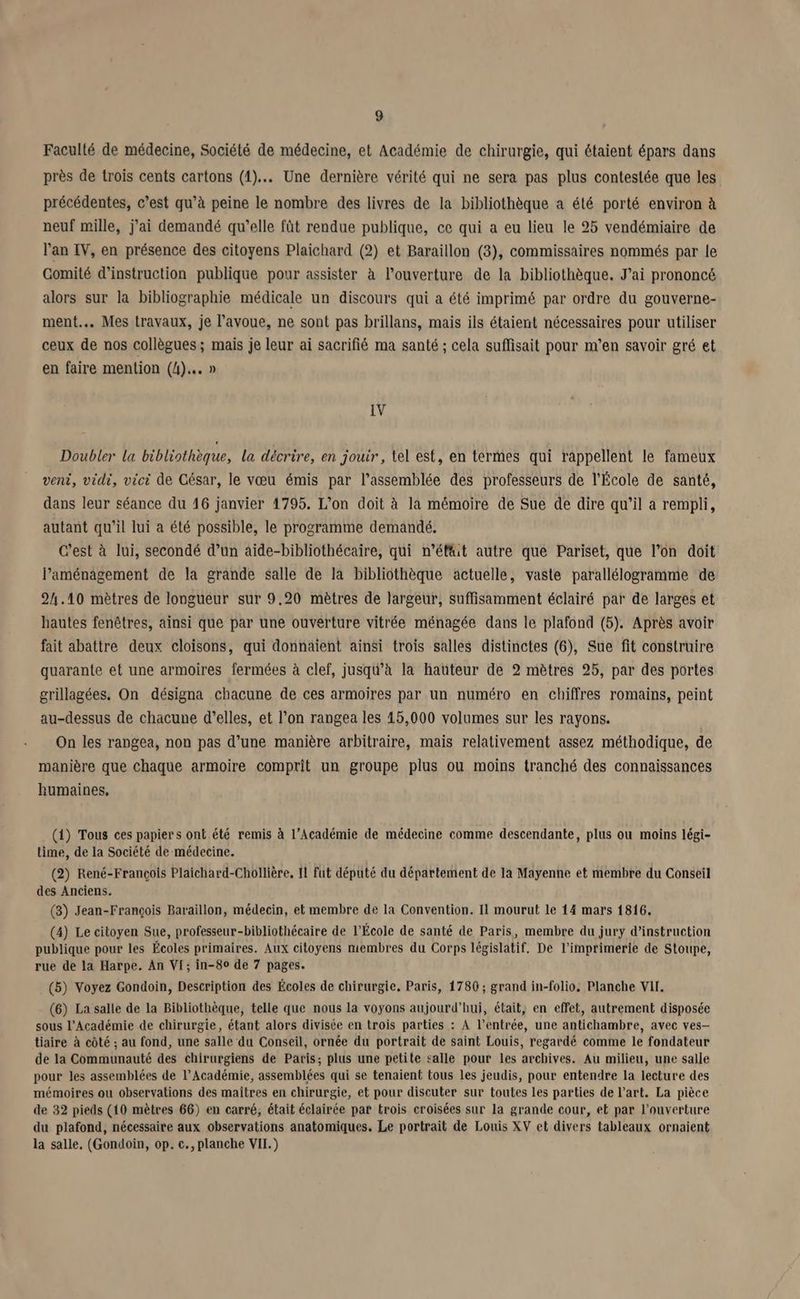 g Faculté de médecine, Société de médecine, et Académie de chirurgie, qui étaient épars dans près de trois cents cartons (1). Une dernière vérité qui ne sera pas plus contestée que les précédentes, c’est qu’à peine le nombre des livres de la bibliothèque a été porté environ à neuf mille, j'ai demandé qu’elle fût rendue publique, ce qui a eu lieu le 25 vendémiaire de l'an IV, en présence des citoyens Plaichard (2) et Baraillon (3), commissaires nommés par le Gomité d'instruction publique pour assister à l'ouverture de la bibliothèque. J'ai prononcé alors sur la bibliographie médicale un discours qui a été imprimé par ordre du gouverne- ment. Mes travaux, je l'avoue, ne sont pas brillans, mais ils étaient nécessaires pour utiliser ceux de nos collègues; mais je leur ai sacrifié ma santé ; cela suffisait pour m'en savoir gré et en faire mention (4)... » IV Doubler la bibliothèque, la décrire, en jouir, tel est, en termes qui rappellent le fameux veni, vidi, vici de César, le vœu émis par l'assemblée des professeurs de l'École de santé, dans leur séance du 16 janvier 4795. L'on doit à la mémoire de Sue de dire qu’il a rempli, autant qu'il lui a été possible, le programme demandé, C’est à lui, secondé d’un aide-bibliothécaire, qui n'éfit autre que Pariset, que l’on doit laménagement de la grande salle de la bibliothèque actuelle, vaste parallélogramme de 24.10 mètres de longueur sur 9.20 mètres de largeur, suffisamment éclairé par de larges et hautes fenêtres, ainsi que par une ouverture vitrée ménagée dans le plafond (5). Après avoir fait abattre deux cloisons, qui donnaient ainsi trois salles distinctes (6), Sue fit construire quarante et une armoires fermées à clef, jusqu’à la haüteur de 2 mètres 25, par des portes grillagées. On désigna chacune de ces armoires par un numéro en chiffres romains, peint au-dessus de chacune d'elles, et l’on rangea les 45,000 volumes sur les rayons. On les rangea, non pas d’une manière arbitraire, mais relativement assez méthodique, de manière que chaque armoire comprit un groupe plus ou moins tranché des connaissances humaines, (1) Tous ces papiers ont été remis à l’Académie de médecine comme descendante, plus ou moins légi- time, de la Société de médecine. (2) René-François Plaichard-Chollière, 11 fut député du département de la Mayenne et membre du Conseil des Anciens. (3) Jean-François Baraillon, médecin, et membre de la Convention. Il mourut le 14 mars 1816. (4) Le citoyen Sue, professeur-bibliothécaire de l'École de santé de Paris, membre du jury d'instruction publique pour les Écoles primaires. Aux citoyens membres du Corps législatif. De l'imprimerie de Stoupe, rue de la Harpe. An VI; in-80 de 7 pages. (5) Voyez Gondoin, Description des Écoles de chirurgie. Paris, 1786; grand in-folio. Planche VII. (6) La salle de la Bibliothèque, telle que nous la voyons aujourd’hui, était, en effet, autrement disposée sous l’Académie de chirurgie, étant alors divisée en trois parties : À l’entrée, une antichambre, avec ves- tiaire à côté ; au fond, une salle du Conseil, ornée du portrait de saint Louis, regardé comme le fondateur de la Communauté des chirurgiens de Paris; plus une petite salle pour les archives. Au milieu, une salle pour les assemblées de l’Académie, assemblées qui se tenaient tous les jeudis, pour entendre la lecture des mémoires ou observations des maîtres en chirurgie, et pour discuter sur toutes Les parties de l’art. La pièce de 32 pieds (10 mètres 66) en carré, était éclairée par trois croisées sur la grande cour, et par l'ouverture du plafond, nécessaire aux observations anatomiques. Le portrait de Louis XV et divers tableaux ornaient