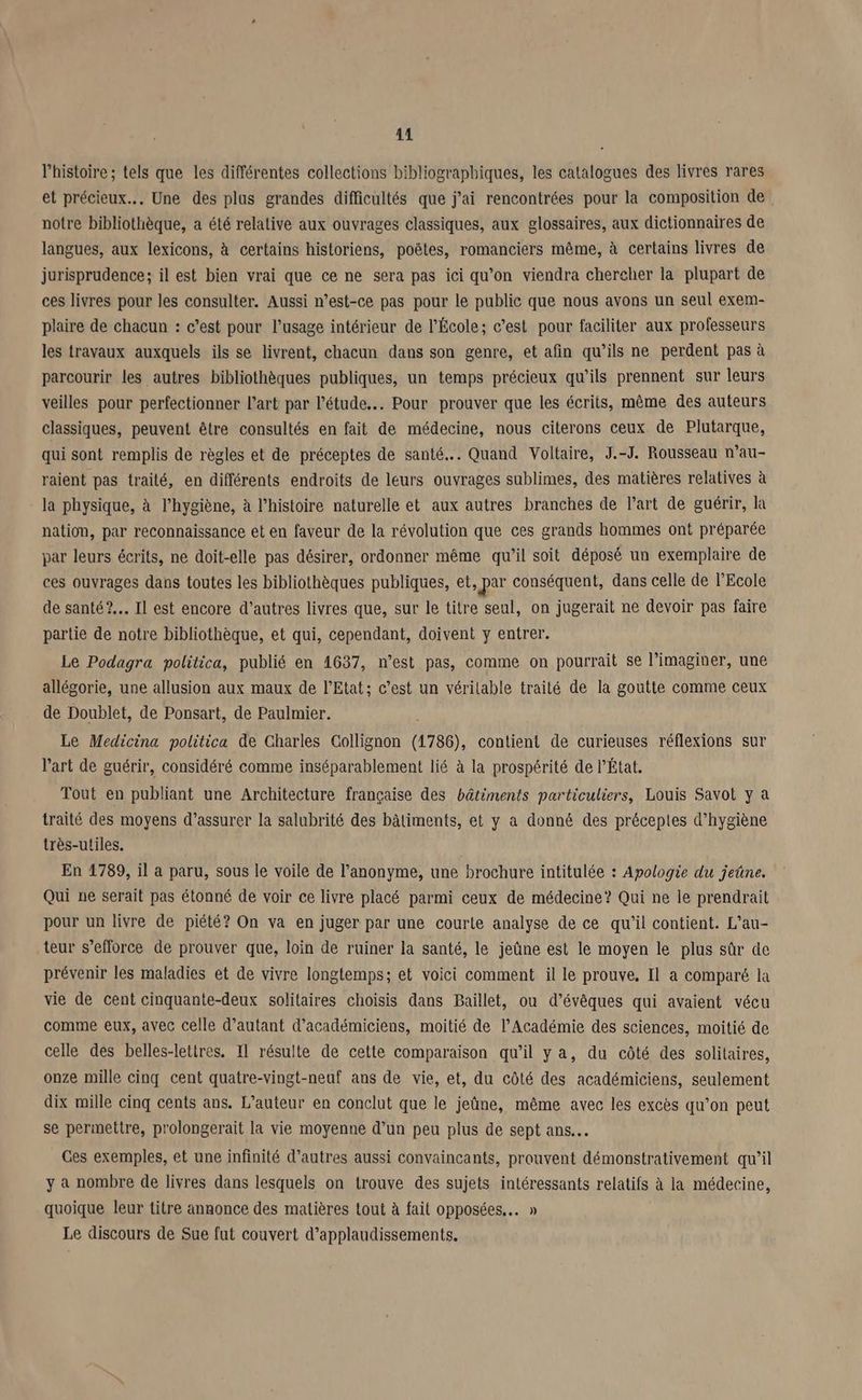 l'histoire ; tels que les différentes collections bibliographiques, les catalogues des livres rares et précieux... Une des plus grandes difficultés que j'ai rencontrées pour la composition de notre bibliothèque, a été relalive aux ouvrages classiques, aux glossaires, aux dictionnaires de langues, aux lexicons, à certains historiens, poëtes, romanciers même, à certains livres de jurisprudence; il est bien vrai que ce ne sera pas ici qu’on viendra chereher la plupart de ces livres pour les consulter. Aussi n’est-ce pas pour le public que nous avons un seul exem- plaire de chacun : c’est pour l'usage intérieur de l'École; c’est pour faciliter aux professeurs les travaux auxquels ils se livrent, chacun dans son genre, et afin qu’ils ne perdent pas à parcourir les autres bibliothèques publiques, un temps précieux qu’ils prennent sur leurs veilles pour perfectionner Part par l'étude... Pour prouver que les écrits, même des auteurs classiques, peuvent être consultés en fait de médecine, nous citerons ceux de Plutarque, qui sont remplis de règles et de préceptes de santé... Quand Voltaire, J.-J. Rousseau n’au- raient pas traité, en différents endroits de leurs ouvrages sublimes, des matières relatives à la physique, à l'hygiène, à l’histoire naturelle et aux autres branches de l’art de guérir, la nation, par reconnaissance et en faveur de la révolution que ces grands hommes ont préparée par leurs écrits, ne doit-elle pas désirer, ordonner même qu’il soit déposé un exemplaire de ces ouvrages dans toutes les bibliothèques publiques, et, par conséquent, dans celle de l'Ecole de santé? Il est encore d’autres livres que, sur le titre seul, on jugerait ne devoir pas faire partie de notre bibliothèque, et qui, cependant, doivent y entrer. Le Podagra politica, publié en 1637, n’est pas, comme on pourrait se l’imaginer, une allégorie, une allusion aux maux de l'Etat; c’est un vérilable traité de la goutte comme ceux de Doublet, de Ponsart, de Paulmier. Le Medicina politica de Charles Collignon (1786), contient de curieuses réflexions sur l’art de guérir, considéré comme inséparablement lié à la prospérité de l’État. Tout en publiant une Architecture française des bâtiments particuliers, Louis Savot y à traité des moyens d’assurer la salubrité des bâtiments, et y a donné des préceptes d'hygiène très-utiles. En 1789, il a paru, sous le voile de l’anonyme, une brochure intitulée : Apologie du jeûne. Qui ne serait pas étonné de voir ce livre placé parmi ceux de médecine? Qui ne le prendrait pour un livre de piété? On va en juger par une courte analyse de ce qu'il contient. L’au- teur s’efforce de prouver que, loin de ruiner la santé, le jeûne est le moyen le plus sûr de prévenir les maladies et de vivre longtemps; et voici comment il le prouve. Il a comparé la vie de cent cinquante-deux solitaires choisis dans Baillet, ou d’évêques qui avaient vécu comme eux, avec celle d'autant d’académiciens, moitié de l’Académie des sciences, moitié de celle des belles-lettres. 11 résulte de cette comparaison qu’il y a, du côté des solitaires, onze mille cinq cent quatre-vingt-neuf ans de vie, et, du côté des académiciens, seulement dix mille cinq cents ans. L'auteur en conclut que le jeûne, même avec les excès qu’on peut se permettre, prolongerait la vie moyenne d’un peu plus de sept ans... Ces exemples, et une infinité d’autres aussi convaincants, prouvent démonstrativement qu’il y à nombre de livres dans lesquels on trouve des sujets intéressants relatifs à la médecine, quoique leur titre annonce des matières tout à fait opposées. » Le discours de Sue fut couvert d’applaudissements.