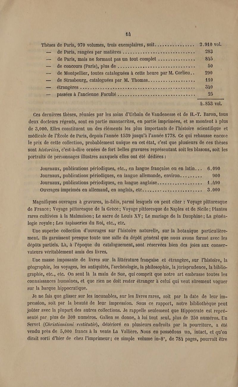 Thèses de Paris, 970 volumes, trois exemplaires, soit................ 2.910 vol. — de Paris, rangées par matières ........ PRO OGME STE CPR ES 283 — de Paris, mais ne formant pas un tout complet ....... “es HT RER 845 — de concours (Paris), plus de .......... ICE TICRESMIOPERE 5 50 — de Montpellier, toutes cataloguées à cette heure par M. Corlieu.. 290 — de Strasbourg, cataloguées par M. Thomas........... MORE SO: 110 —mhéirangères.. the het elis MS ATEN TE NN NE NOT OA © 340 — passées à l’ancienne Faculté ................ ETS SPAIN 25 4.853 vol. Ces dernières thèses, réunies par les soins d’Urbain de Vandenesse et de H.-T. Baron, tous deux docteurs régents, sont en partie manuscrites, en partie imprimées, et se montent à plus de 3,000, Elles constituent un des éléments les plus importants de l’histoire scientifique et médicale de l’École de Paris, depuis l’année 1539 jusqu’à l’année 1778. Ce qui rehausse encore le prix de cette collection, probablement unique en cet état, c’est que plusieurs de ces thèses sont historiées, c’est-à-dire ornées de fort belles gravures représentant soit les blasons, soit les portraits de personnages illustres auxquels elles ont été dédiées : Journaux, publications périodiques, etc., en langue française ou en latin... 6.090 Journaux, publications périodiques, en langue allemande, environ... SAS 900 Journaux, publications périodiques, en langue anglaise.......,.. MS D. 412190 Ouvrages imprimés en allemand, en anglais, etc........,................ 3.000 Magnifiques ouvrages à gravures, in-folio, parmi lesquels on peut citer : Voyage pittoresque de France; Voyage pittoresque de la Grèce; Voyage pittoresque de Naples et de Sicile ; Plantes rares cultivées à la Malmaison; Le sacre de Louis XV; Le mariage de la Dauphine ; La généa- logie royale ; Les tapisseries du Roi, etc., etc. Une superbe collection d’ouvrages sur l’histoire naturelle, sur la botanique particulière- ment. Ils garnissent presque toute une salle du dépôt général que nous avons formé avec les dépôts partiels. Là, à l’époque du cataloguement, sont réservées bien des joies aux conser- vateurs véritablement amis des livres. Une masse imposante de livres sur la littérature française et étrangère, sur l’histoire, la géographie, les voyages, les antiquités, l’archéologie, la philosophie, la jurisprudence, la biblio- graphie, etc., etc. On sent là la main de Sue, qui comprit que notre art embrasse toutes les connaissances humaines, et que rien ne doit rester étranger à celui qui veut sûrement voguer sur la barque hippocratique. Je ne fais que glisser sur les incunables, sur les livres rares, soit par la date de leur im- pression, soit par la beauté de leur impression. Sous ce rapport, notre bibliothèque peut joûter avec la plupart des autres collections. Je rappelle seulement que Hippocrate est repré- senté par plus de 300 numéros. Galien se donne, à lui tout seul, plus de 250 numéros. Un Servet (Ghristianismi restitutio), détérioré en plusieurs endroits par la pourriture, a été vendu près de 5,000 francs à la vente La Vallière. Nous en possédons un, intact, et qu’on dirait sorti d’hier de chez l’imprimeur; ce simple volume in-8°, de 784 pages, pourrait être