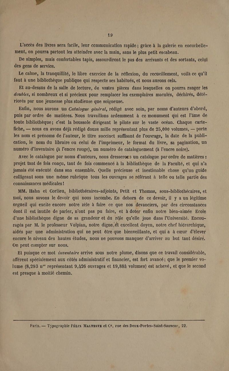 L'accès des livres sera facile, leur communication rapide ; grâce à la galerie en encorbelle- ment, On pourra partout les atteindre avec la main, sans le plus petit escabeau. De simples, mais confortables tapis, assourdiront le pas des arrivants et des sortants, celui des gens de service. Le calme, la tranquillité, le libre exercice de la réflexion, du recueillement, voilà ce qu’il faut à une bibliothèque publique qui respecte ses habitués, et nous aurons cela. Et au-dessus de la salle de lecture, de vastes pièces dans lesquelles on pourra ranger les doubles, si nombreux et si précieux pour remplacer les exemplaires maculés, déchirés, dété- riorés par une jeunesse plus studieuse que soigneuse. Enfin, nous aurons un Catalogue général, rédigé avec soin, par noms d’auteurs d’abord, puis par ordre de matières. Nous travaillons ardemment à ce monument qui est l’âme de toute bibliothèque; c’est la boussole dirigeant le pilote sur le vaste océan. Chaque carte- fiche, — nous en avons déjà rédigé douze mille représentant plus de 25,000 volumes, — porte les nom et prénoms de l’auteur, le titre succinct suffisant de l'ouvrage, la date de la publi- cation, le nom du libraire ou celui de l’imprimeur, le format du livre, sa pagination, un numéro d’inventaire (à l’encre rouge), un numéro de cataloguement (à l’encre noire). Avec le catalogue par noms d’auteurs, nous dresserors un catalogue par ordre de matières : projet tant de fois conçu, tant de fois commencé à la bibliothèque de la Faculté, et qui n’a jamais été exécuté dans son ensemble. Quelle précieuse et inestimable chose qu’un guide colligeant sous une même rubrique tous les ouvrages se référant à lelle ou telle partie des connaissances médicales ! LI MM. Hahn el Corlieu, bibliothécaires-adjoints, Petit et Thomas, sous-bibliothécaires, et moi, nous savons le devoir qui nous incombe. En dehors de ce devoir, il y a un légitime orgueil qui excite encore notre zèle à faire ce que nos devanciers, par des circonstances dont il est inutile de parler, n’ont pas pu faire, et à doter enfin notre bien-aimée Ecole d’une bibliothèque digne de sa grandeur et du rêle qu’elle joue dans l’Université. Encou- ragés par M. le professeur Vulpian, notre digne.ét excellent doyen, notre chef hiérarchique, aidés par une administration qui ne peut être que bienveillante, et qui a à cœur d'élever encore le niveau des hautes études, nous ne pouvons manquer d'arriver au but tant désiré. On peut compter sur nous. Et puisque ce mot inventaire arrive sous notre plume, disons que ce travail considérable, afférent spécialement aux côtés administratif et financier, est fort avancé; que le premier vo- lume (8,293 n° représentant 9,426 ouvrages et 19,884 volumes) est achevé, et que le second est presque à moitié chemin. Paris, — Typographie FÉLIX MALTESTE et Ce, rue des Deux-Portes-Saint-Sauveur, 22.